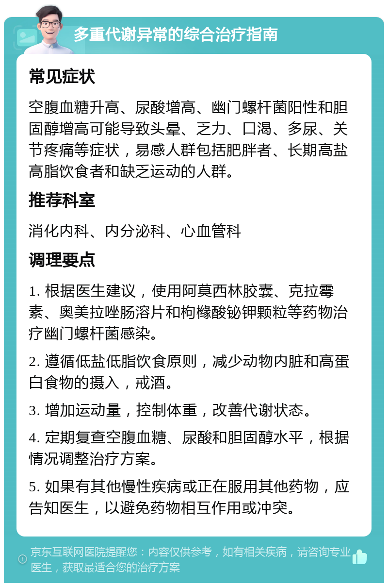 多重代谢异常的综合治疗指南 常见症状 空腹血糖升高、尿酸增高、幽门螺杆菌阳性和胆固醇增高可能导致头晕、乏力、口渴、多尿、关节疼痛等症状，易感人群包括肥胖者、长期高盐高脂饮食者和缺乏运动的人群。 推荐科室 消化内科、内分泌科、心血管科 调理要点 1. 根据医生建议，使用阿莫西林胶囊、克拉霉素、奥美拉唑肠溶片和枸橼酸铋钾颗粒等药物治疗幽门螺杆菌感染。 2. 遵循低盐低脂饮食原则，减少动物内脏和高蛋白食物的摄入，戒酒。 3. 增加运动量，控制体重，改善代谢状态。 4. 定期复查空腹血糖、尿酸和胆固醇水平，根据情况调整治疗方案。 5. 如果有其他慢性疾病或正在服用其他药物，应告知医生，以避免药物相互作用或冲突。