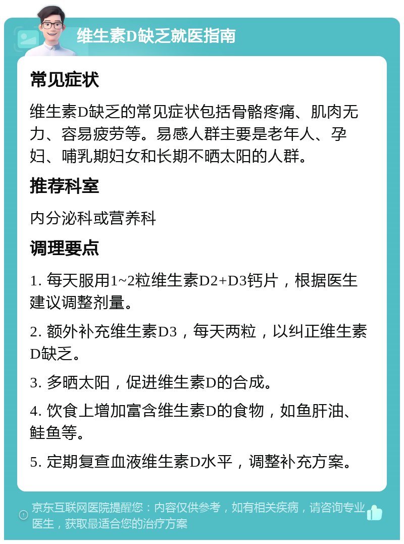 维生素D缺乏就医指南 常见症状 维生素D缺乏的常见症状包括骨骼疼痛、肌肉无力、容易疲劳等。易感人群主要是老年人、孕妇、哺乳期妇女和长期不晒太阳的人群。 推荐科室 内分泌科或营养科 调理要点 1. 每天服用1~2粒维生素D2+D3钙片，根据医生建议调整剂量。 2. 额外补充维生素D3，每天两粒，以纠正维生素D缺乏。 3. 多晒太阳，促进维生素D的合成。 4. 饮食上增加富含维生素D的食物，如鱼肝油、鲑鱼等。 5. 定期复查血液维生素D水平，调整补充方案。