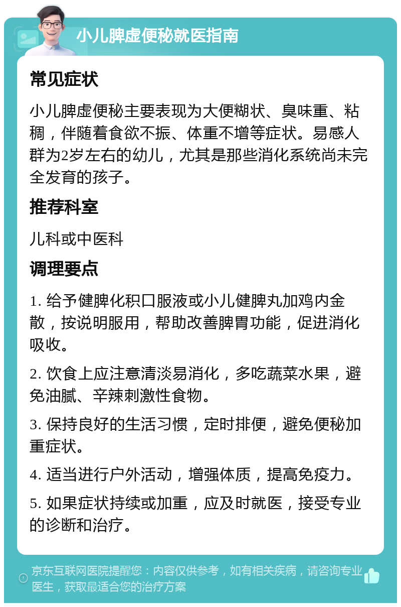 小儿脾虚便秘就医指南 常见症状 小儿脾虚便秘主要表现为大便糊状、臭味重、粘稠，伴随着食欲不振、体重不增等症状。易感人群为2岁左右的幼儿，尤其是那些消化系统尚未完全发育的孩子。 推荐科室 儿科或中医科 调理要点 1. 给予健脾化积口服液或小儿健脾丸加鸡内金散，按说明服用，帮助改善脾胃功能，促进消化吸收。 2. 饮食上应注意清淡易消化，多吃蔬菜水果，避免油腻、辛辣刺激性食物。 3. 保持良好的生活习惯，定时排便，避免便秘加重症状。 4. 适当进行户外活动，增强体质，提高免疫力。 5. 如果症状持续或加重，应及时就医，接受专业的诊断和治疗。