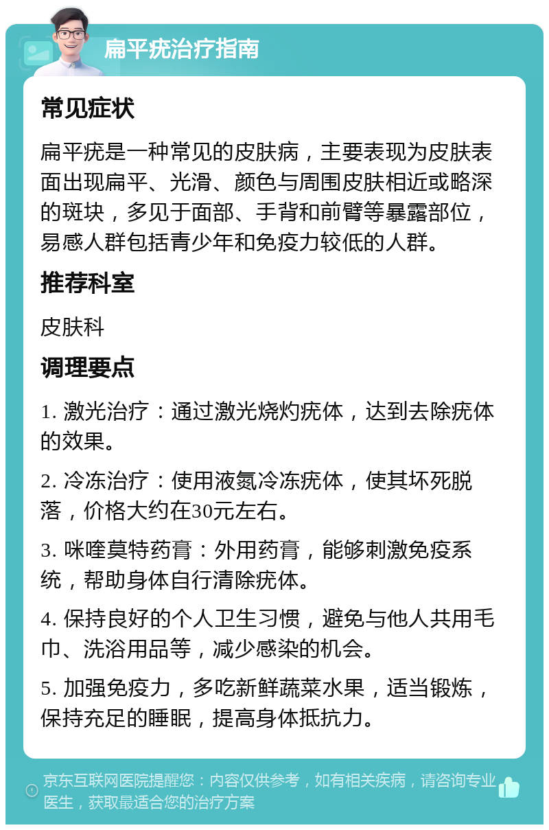 扁平疣治疗指南 常见症状 扁平疣是一种常见的皮肤病，主要表现为皮肤表面出现扁平、光滑、颜色与周围皮肤相近或略深的斑块，多见于面部、手背和前臂等暴露部位，易感人群包括青少年和免疫力较低的人群。 推荐科室 皮肤科 调理要点 1. 激光治疗：通过激光烧灼疣体，达到去除疣体的效果。 2. 冷冻治疗：使用液氮冷冻疣体，使其坏死脱落，价格大约在30元左右。 3. 咪喹莫特药膏：外用药膏，能够刺激免疫系统，帮助身体自行清除疣体。 4. 保持良好的个人卫生习惯，避免与他人共用毛巾、洗浴用品等，减少感染的机会。 5. 加强免疫力，多吃新鲜蔬菜水果，适当锻炼，保持充足的睡眠，提高身体抵抗力。