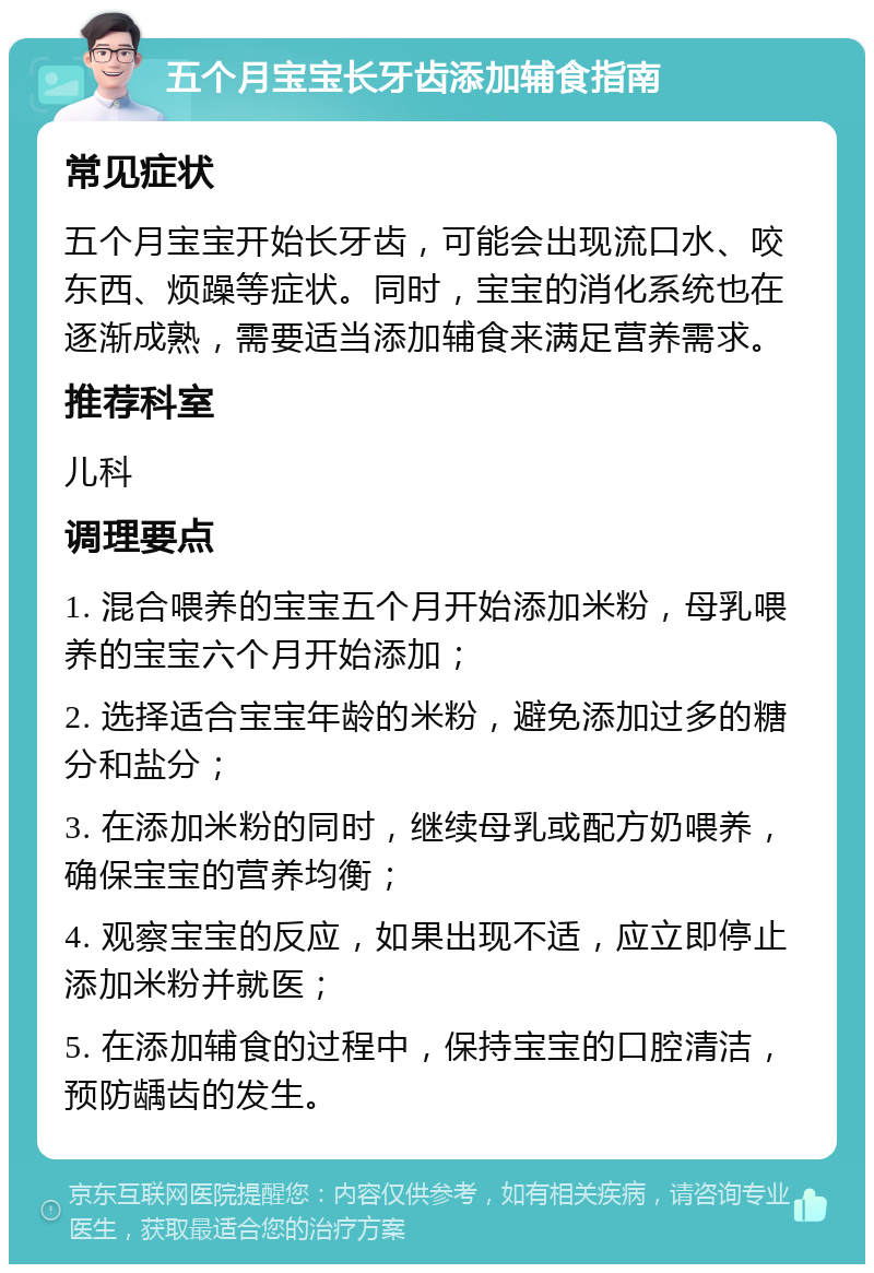 五个月宝宝长牙齿添加辅食指南 常见症状 五个月宝宝开始长牙齿，可能会出现流口水、咬东西、烦躁等症状。同时，宝宝的消化系统也在逐渐成熟，需要适当添加辅食来满足营养需求。 推荐科室 儿科 调理要点 1. 混合喂养的宝宝五个月开始添加米粉，母乳喂养的宝宝六个月开始添加； 2. 选择适合宝宝年龄的米粉，避免添加过多的糖分和盐分； 3. 在添加米粉的同时，继续母乳或配方奶喂养，确保宝宝的营养均衡； 4. 观察宝宝的反应，如果出现不适，应立即停止添加米粉并就医； 5. 在添加辅食的过程中，保持宝宝的口腔清洁，预防龋齿的发生。