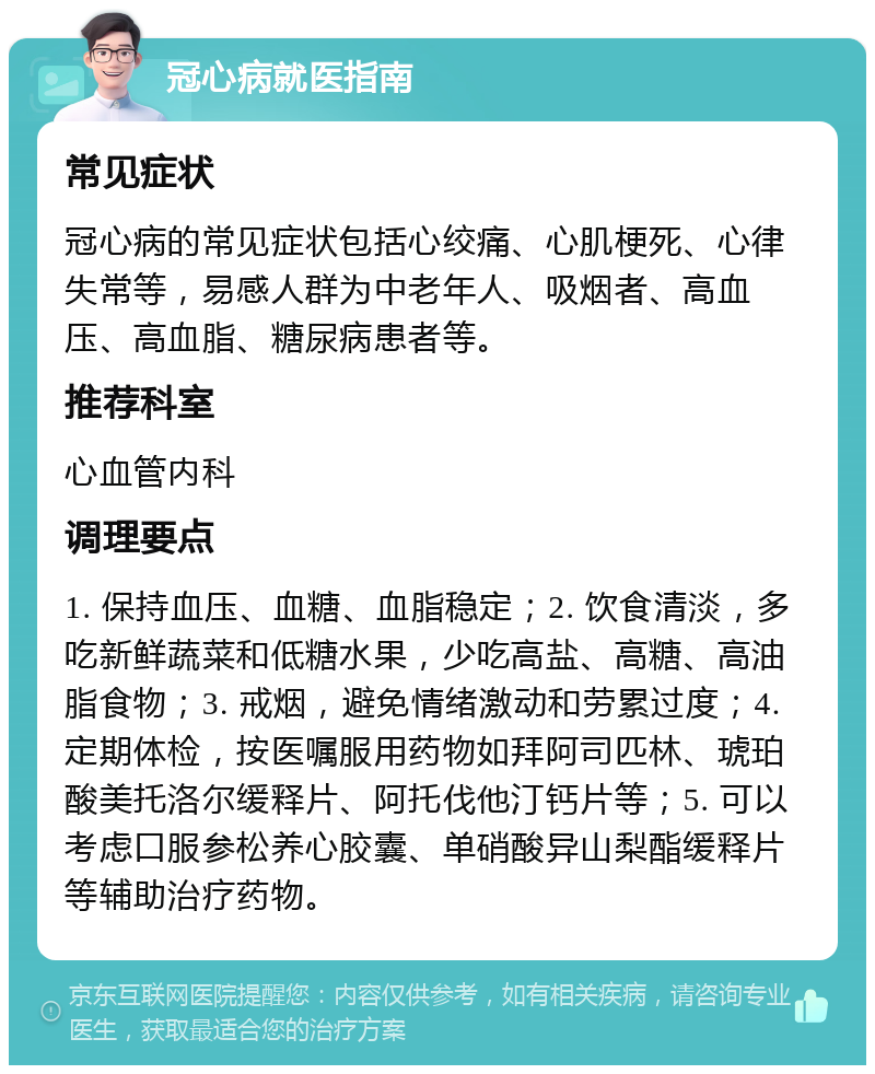 冠心病就医指南 常见症状 冠心病的常见症状包括心绞痛、心肌梗死、心律失常等，易感人群为中老年人、吸烟者、高血压、高血脂、糖尿病患者等。 推荐科室 心血管内科 调理要点 1. 保持血压、血糖、血脂稳定；2. 饮食清淡，多吃新鲜蔬菜和低糖水果，少吃高盐、高糖、高油脂食物；3. 戒烟，避免情绪激动和劳累过度；4. 定期体检，按医嘱服用药物如拜阿司匹林、琥珀酸美托洛尔缓释片、阿托伐他汀钙片等；5. 可以考虑口服参松养心胶囊、单硝酸异山梨酯缓释片等辅助治疗药物。