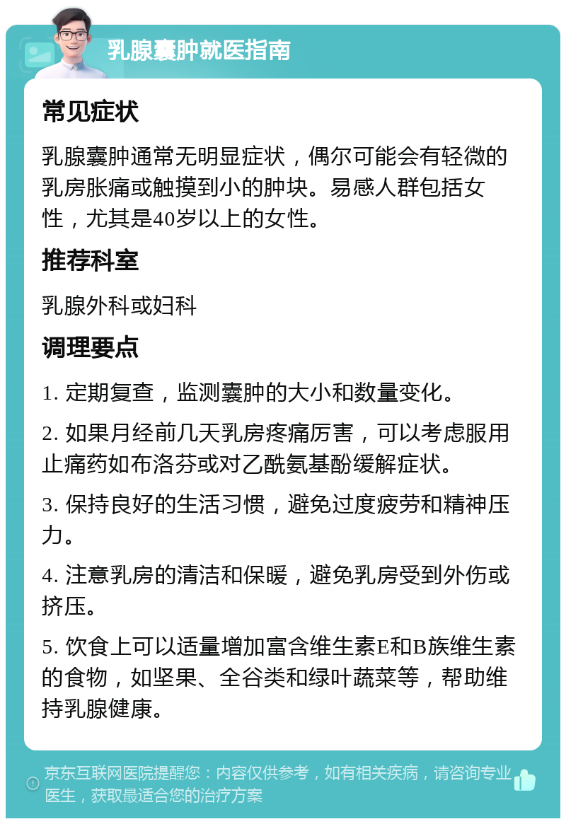 乳腺囊肿就医指南 常见症状 乳腺囊肿通常无明显症状，偶尔可能会有轻微的乳房胀痛或触摸到小的肿块。易感人群包括女性，尤其是40岁以上的女性。 推荐科室 乳腺外科或妇科 调理要点 1. 定期复查，监测囊肿的大小和数量变化。 2. 如果月经前几天乳房疼痛厉害，可以考虑服用止痛药如布洛芬或对乙酰氨基酚缓解症状。 3. 保持良好的生活习惯，避免过度疲劳和精神压力。 4. 注意乳房的清洁和保暖，避免乳房受到外伤或挤压。 5. 饮食上可以适量增加富含维生素E和B族维生素的食物，如坚果、全谷类和绿叶蔬菜等，帮助维持乳腺健康。