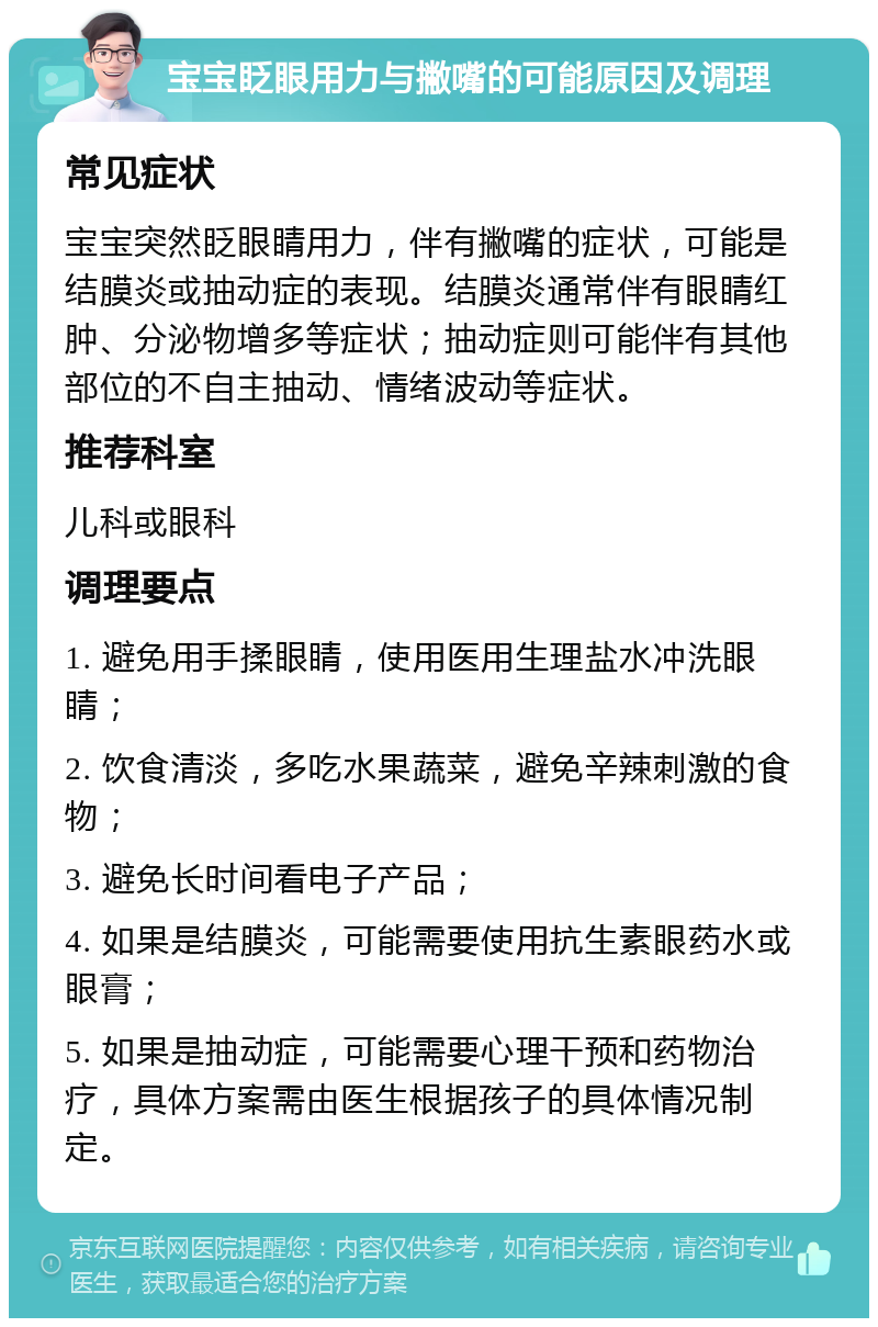 宝宝眨眼用力与撇嘴的可能原因及调理 常见症状 宝宝突然眨眼睛用力，伴有撇嘴的症状，可能是结膜炎或抽动症的表现。结膜炎通常伴有眼睛红肿、分泌物增多等症状；抽动症则可能伴有其他部位的不自主抽动、情绪波动等症状。 推荐科室 儿科或眼科 调理要点 1. 避免用手揉眼睛，使用医用生理盐水冲洗眼睛； 2. 饮食清淡，多吃水果蔬菜，避免辛辣刺激的食物； 3. 避免长时间看电子产品； 4. 如果是结膜炎，可能需要使用抗生素眼药水或眼膏； 5. 如果是抽动症，可能需要心理干预和药物治疗，具体方案需由医生根据孩子的具体情况制定。