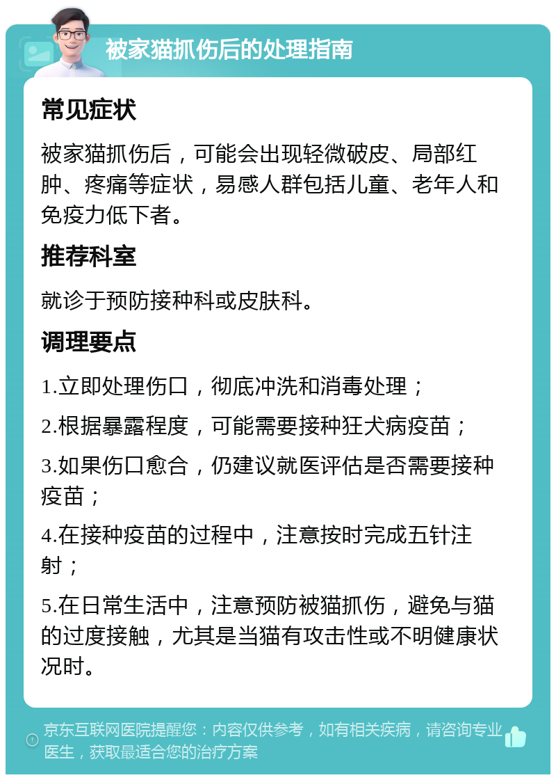 被家猫抓伤后的处理指南 常见症状 被家猫抓伤后，可能会出现轻微破皮、局部红肿、疼痛等症状，易感人群包括儿童、老年人和免疫力低下者。 推荐科室 就诊于预防接种科或皮肤科。 调理要点 1.立即处理伤口，彻底冲洗和消毒处理； 2.根据暴露程度，可能需要接种狂犬病疫苗； 3.如果伤口愈合，仍建议就医评估是否需要接种疫苗； 4.在接种疫苗的过程中，注意按时完成五针注射； 5.在日常生活中，注意预防被猫抓伤，避免与猫的过度接触，尤其是当猫有攻击性或不明健康状况时。