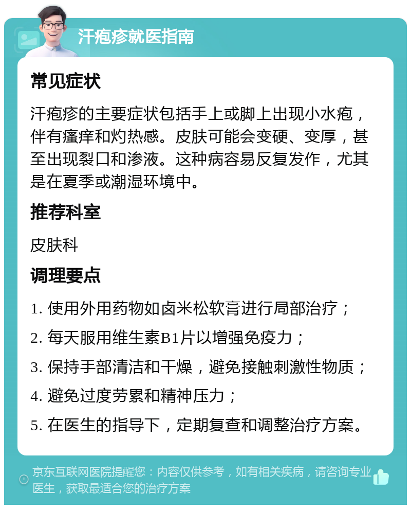 汗疱疹就医指南 常见症状 汗疱疹的主要症状包括手上或脚上出现小水疱，伴有瘙痒和灼热感。皮肤可能会变硬、变厚，甚至出现裂口和渗液。这种病容易反复发作，尤其是在夏季或潮湿环境中。 推荐科室 皮肤科 调理要点 1. 使用外用药物如卤米松软膏进行局部治疗； 2. 每天服用维生素B1片以增强免疫力； 3. 保持手部清洁和干燥，避免接触刺激性物质； 4. 避免过度劳累和精神压力； 5. 在医生的指导下，定期复查和调整治疗方案。