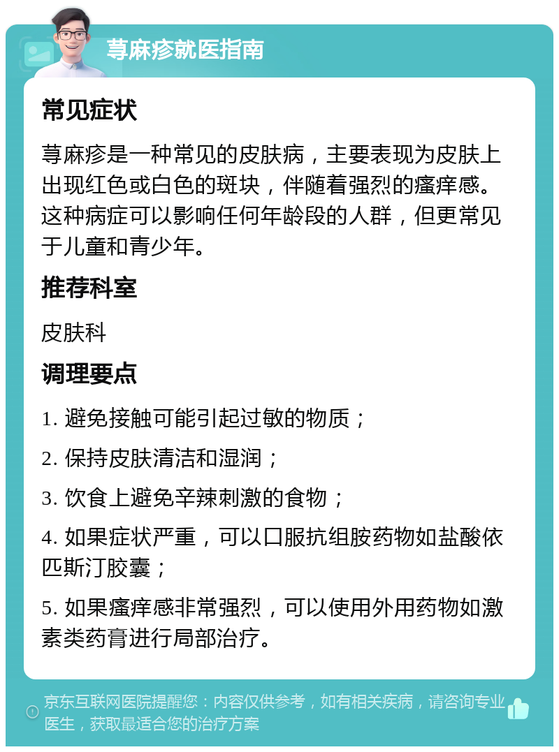 荨麻疹就医指南 常见症状 荨麻疹是一种常见的皮肤病，主要表现为皮肤上出现红色或白色的斑块，伴随着强烈的瘙痒感。这种病症可以影响任何年龄段的人群，但更常见于儿童和青少年。 推荐科室 皮肤科 调理要点 1. 避免接触可能引起过敏的物质； 2. 保持皮肤清洁和湿润； 3. 饮食上避免辛辣刺激的食物； 4. 如果症状严重，可以口服抗组胺药物如盐酸依匹斯汀胶囊； 5. 如果瘙痒感非常强烈，可以使用外用药物如激素类药膏进行局部治疗。