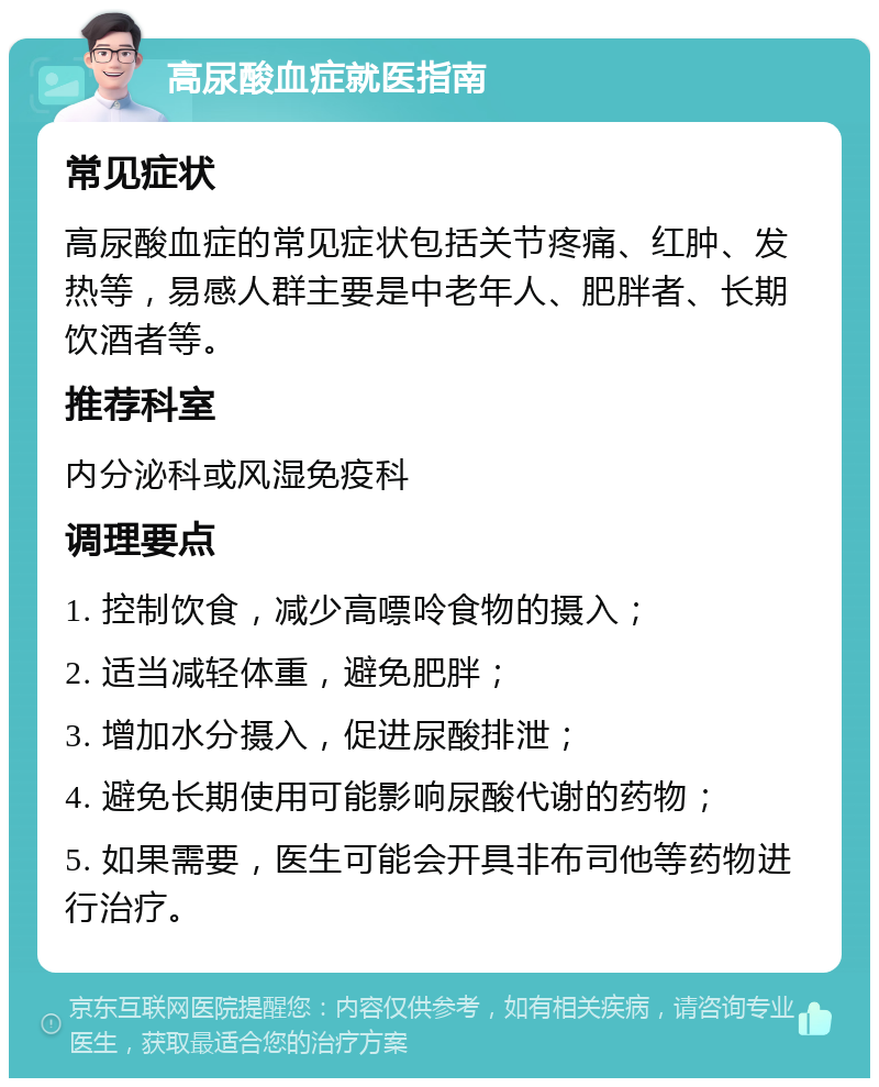 高尿酸血症就医指南 常见症状 高尿酸血症的常见症状包括关节疼痛、红肿、发热等，易感人群主要是中老年人、肥胖者、长期饮酒者等。 推荐科室 内分泌科或风湿免疫科 调理要点 1. 控制饮食，减少高嘌呤食物的摄入； 2. 适当减轻体重，避免肥胖； 3. 增加水分摄入，促进尿酸排泄； 4. 避免长期使用可能影响尿酸代谢的药物； 5. 如果需要，医生可能会开具非布司他等药物进行治疗。