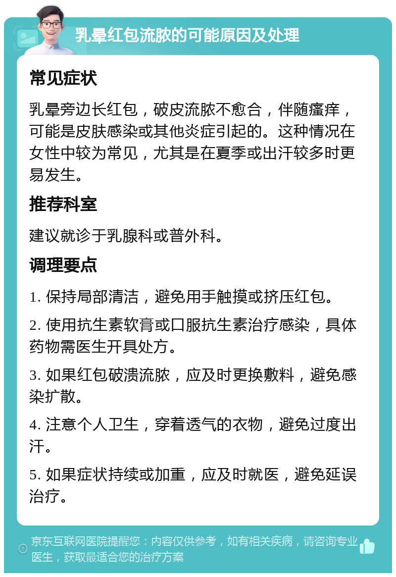 乳晕红包流脓的可能原因及处理 常见症状 乳晕旁边长红包，破皮流脓不愈合，伴随瘙痒，可能是皮肤感染或其他炎症引起的。这种情况在女性中较为常见，尤其是在夏季或出汗较多时更易发生。 推荐科室 建议就诊于乳腺科或普外科。 调理要点 1. 保持局部清洁，避免用手触摸或挤压红包。 2. 使用抗生素软膏或口服抗生素治疗感染，具体药物需医生开具处方。 3. 如果红包破溃流脓，应及时更换敷料，避免感染扩散。 4. 注意个人卫生，穿着透气的衣物，避免过度出汗。 5. 如果症状持续或加重，应及时就医，避免延误治疗。