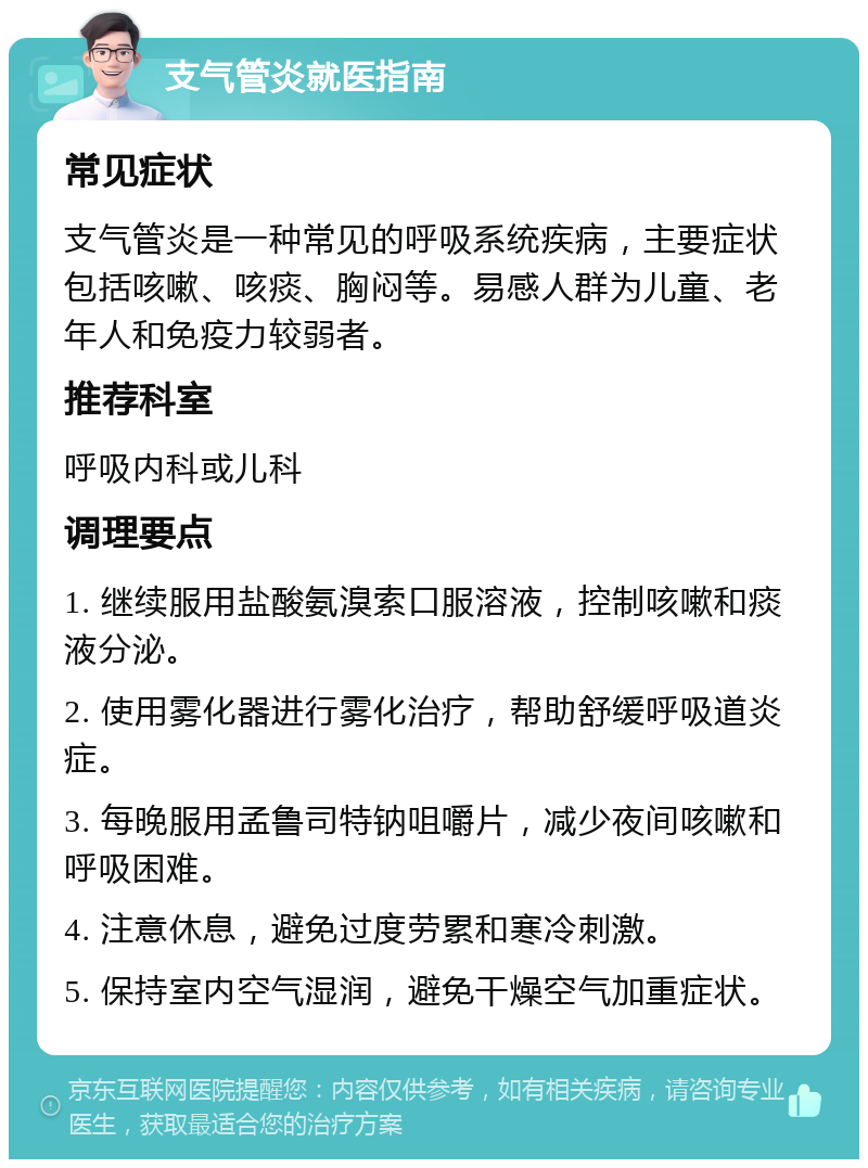 支气管炎就医指南 常见症状 支气管炎是一种常见的呼吸系统疾病，主要症状包括咳嗽、咳痰、胸闷等。易感人群为儿童、老年人和免疫力较弱者。 推荐科室 呼吸内科或儿科 调理要点 1. 继续服用盐酸氨溴索口服溶液，控制咳嗽和痰液分泌。 2. 使用雾化器进行雾化治疗，帮助舒缓呼吸道炎症。 3. 每晚服用孟鲁司特钠咀嚼片，减少夜间咳嗽和呼吸困难。 4. 注意休息，避免过度劳累和寒冷刺激。 5. 保持室内空气湿润，避免干燥空气加重症状。