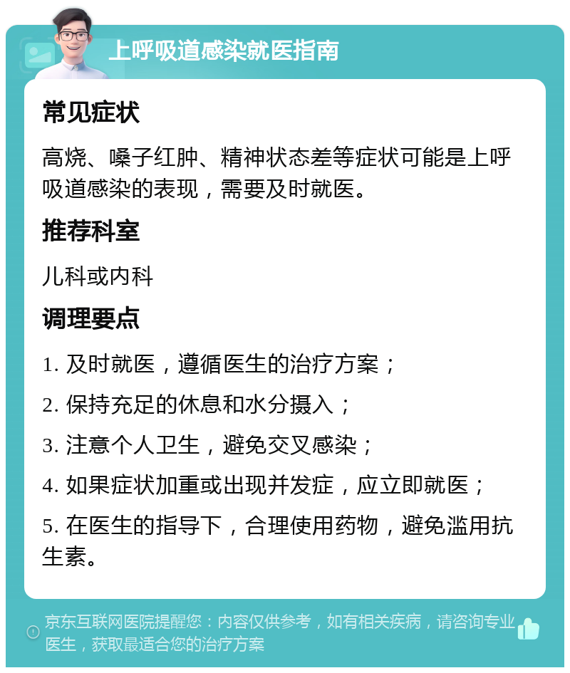 上呼吸道感染就医指南 常见症状 高烧、嗓子红肿、精神状态差等症状可能是上呼吸道感染的表现，需要及时就医。 推荐科室 儿科或内科 调理要点 1. 及时就医，遵循医生的治疗方案； 2. 保持充足的休息和水分摄入； 3. 注意个人卫生，避免交叉感染； 4. 如果症状加重或出现并发症，应立即就医； 5. 在医生的指导下，合理使用药物，避免滥用抗生素。