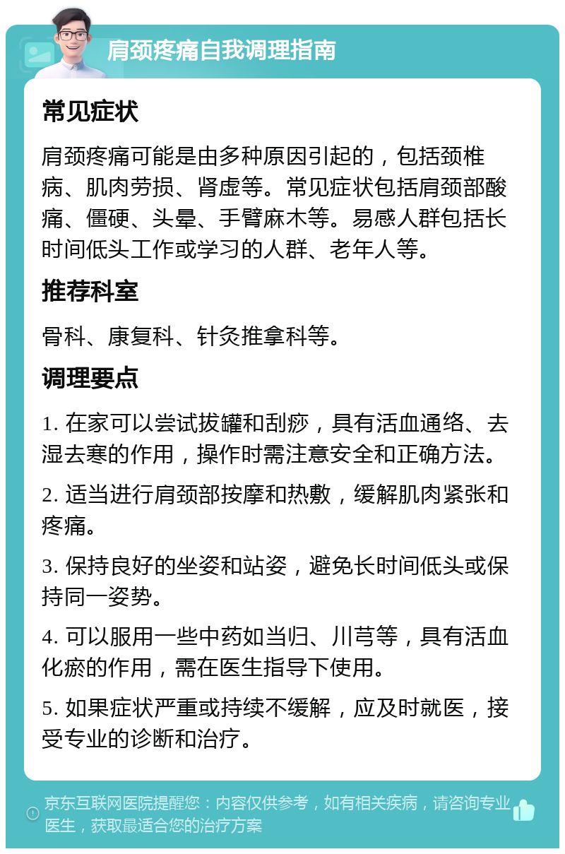 肩颈疼痛自我调理指南 常见症状 肩颈疼痛可能是由多种原因引起的，包括颈椎病、肌肉劳损、肾虚等。常见症状包括肩颈部酸痛、僵硬、头晕、手臂麻木等。易感人群包括长时间低头工作或学习的人群、老年人等。 推荐科室 骨科、康复科、针灸推拿科等。 调理要点 1. 在家可以尝试拔罐和刮痧，具有活血通络、去湿去寒的作用，操作时需注意安全和正确方法。 2. 适当进行肩颈部按摩和热敷，缓解肌肉紧张和疼痛。 3. 保持良好的坐姿和站姿，避免长时间低头或保持同一姿势。 4. 可以服用一些中药如当归、川芎等，具有活血化瘀的作用，需在医生指导下使用。 5. 如果症状严重或持续不缓解，应及时就医，接受专业的诊断和治疗。