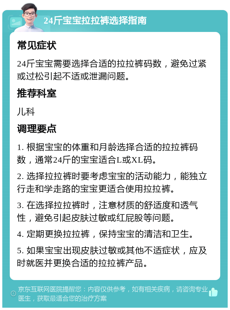 24斤宝宝拉拉裤选择指南 常见症状 24斤宝宝需要选择合适的拉拉裤码数，避免过紧或过松引起不适或泄漏问题。 推荐科室 儿科 调理要点 1. 根据宝宝的体重和月龄选择合适的拉拉裤码数，通常24斤的宝宝适合L或XL码。 2. 选择拉拉裤时要考虑宝宝的活动能力，能独立行走和学走路的宝宝更适合使用拉拉裤。 3. 在选择拉拉裤时，注意材质的舒适度和透气性，避免引起皮肤过敏或红屁股等问题。 4. 定期更换拉拉裤，保持宝宝的清洁和卫生。 5. 如果宝宝出现皮肤过敏或其他不适症状，应及时就医并更换合适的拉拉裤产品。