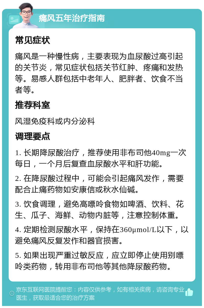 痛风五年治疗指南 常见症状 痛风是一种慢性病，主要表现为血尿酸过高引起的关节炎，常见症状包括关节红肿、疼痛和发热等。易感人群包括中老年人、肥胖者、饮食不当者等。 推荐科室 风湿免疫科或内分泌科 调理要点 1. 长期降尿酸治疗，推荐使用非布司他40mg一次每日，一个月后复查血尿酸水平和肝功能。 2. 在降尿酸过程中，可能会引起痛风发作，需要配合止痛药物如安康信或秋水仙碱。 3. 饮食调理，避免高嘌呤食物如啤酒、饮料、花生、瓜子、海鲜、动物内脏等，注意控制体重。 4. 定期检测尿酸水平，保持在360μmol/L以下，以避免痛风反复发作和器官损害。 5. 如果出现严重过敏反应，应立即停止使用别嘌呤类药物，转用非布司他等其他降尿酸药物。