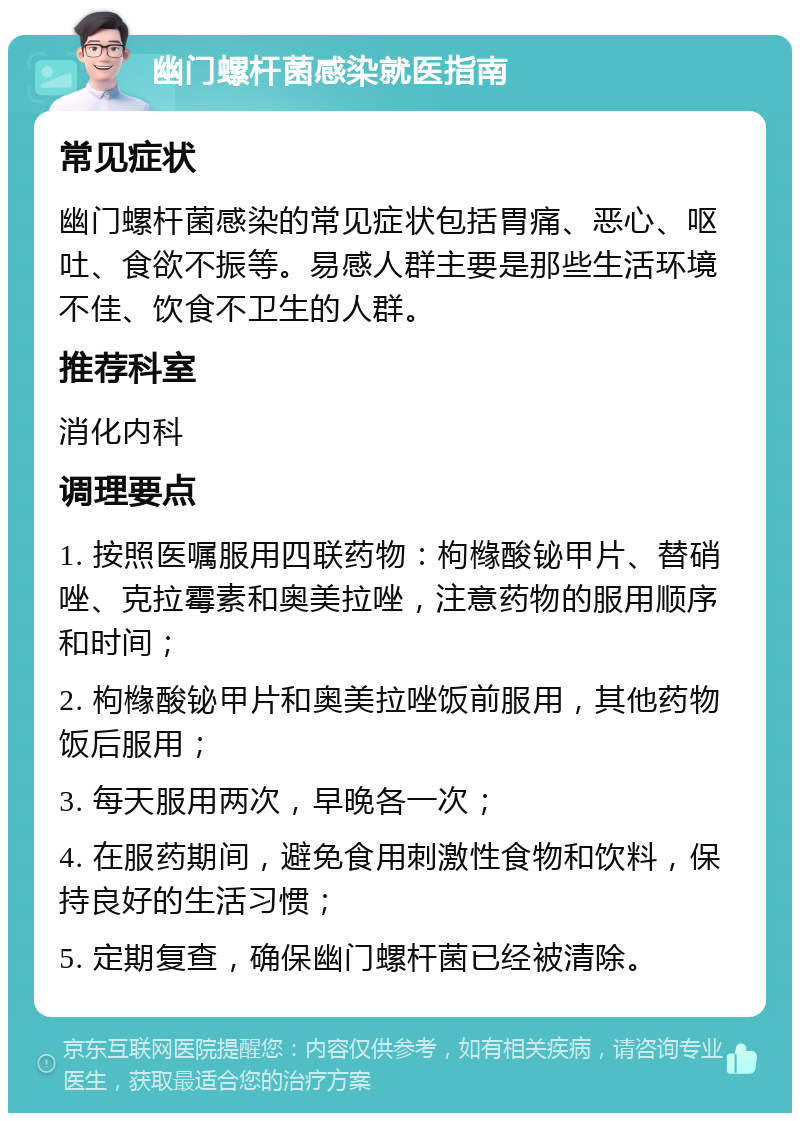 幽门螺杆菌感染就医指南 常见症状 幽门螺杆菌感染的常见症状包括胃痛、恶心、呕吐、食欲不振等。易感人群主要是那些生活环境不佳、饮食不卫生的人群。 推荐科室 消化内科 调理要点 1. 按照医嘱服用四联药物：枸橼酸铋甲片、替硝唑、克拉霉素和奥美拉唑，注意药物的服用顺序和时间； 2. 枸橼酸铋甲片和奥美拉唑饭前服用，其他药物饭后服用； 3. 每天服用两次，早晚各一次； 4. 在服药期间，避免食用刺激性食物和饮料，保持良好的生活习惯； 5. 定期复查，确保幽门螺杆菌已经被清除。