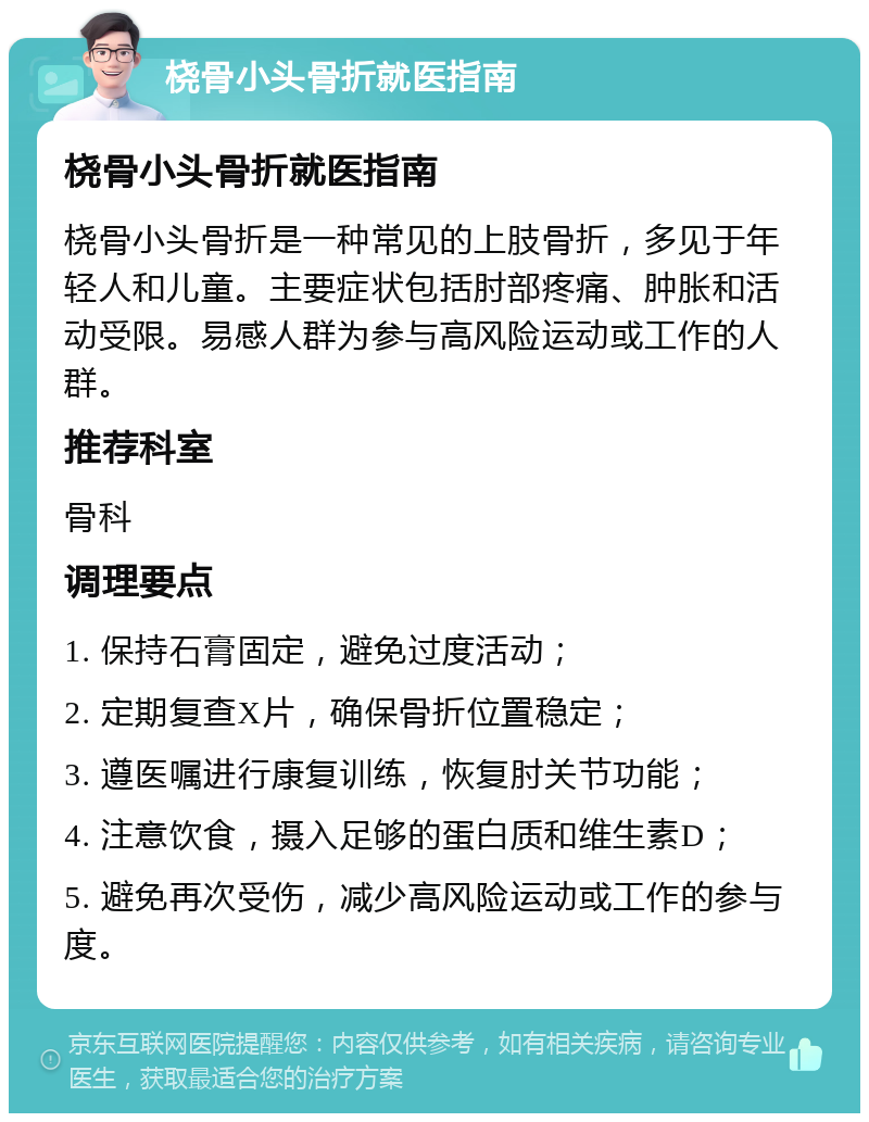 桡骨小头骨折就医指南 桡骨小头骨折就医指南 桡骨小头骨折是一种常见的上肢骨折，多见于年轻人和儿童。主要症状包括肘部疼痛、肿胀和活动受限。易感人群为参与高风险运动或工作的人群。 推荐科室 骨科 调理要点 1. 保持石膏固定，避免过度活动； 2. 定期复查X片，确保骨折位置稳定； 3. 遵医嘱进行康复训练，恢复肘关节功能； 4. 注意饮食，摄入足够的蛋白质和维生素D； 5. 避免再次受伤，减少高风险运动或工作的参与度。