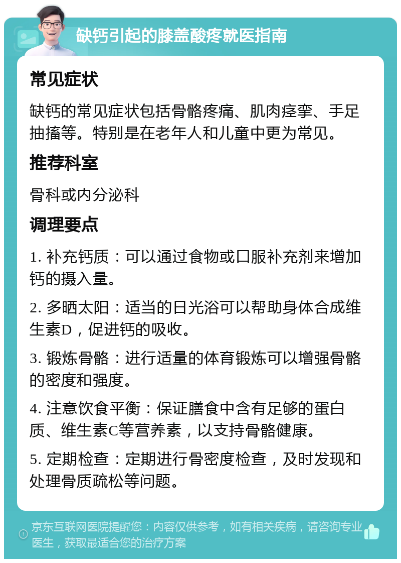 缺钙引起的膝盖酸疼就医指南 常见症状 缺钙的常见症状包括骨骼疼痛、肌肉痉挛、手足抽搐等。特别是在老年人和儿童中更为常见。 推荐科室 骨科或内分泌科 调理要点 1. 补充钙质：可以通过食物或口服补充剂来增加钙的摄入量。 2. 多晒太阳：适当的日光浴可以帮助身体合成维生素D，促进钙的吸收。 3. 锻炼骨骼：进行适量的体育锻炼可以增强骨骼的密度和强度。 4. 注意饮食平衡：保证膳食中含有足够的蛋白质、维生素C等营养素，以支持骨骼健康。 5. 定期检查：定期进行骨密度检查，及时发现和处理骨质疏松等问题。