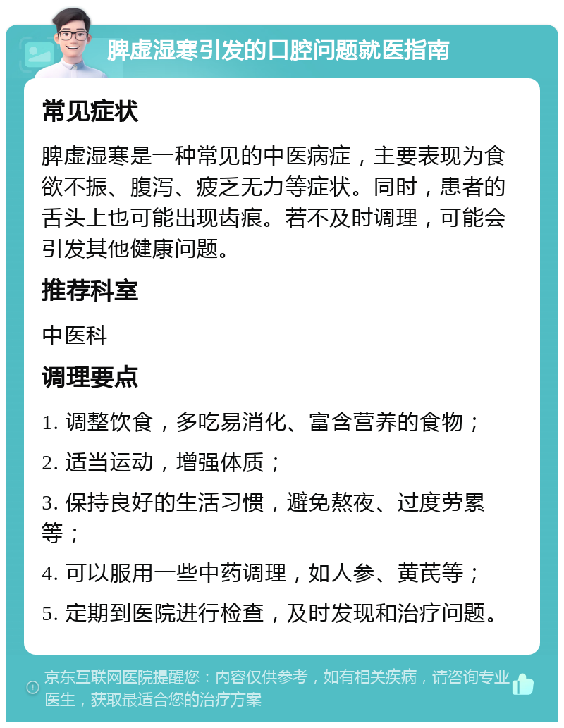 脾虚湿寒引发的口腔问题就医指南 常见症状 脾虚湿寒是一种常见的中医病症，主要表现为食欲不振、腹泻、疲乏无力等症状。同时，患者的舌头上也可能出现齿痕。若不及时调理，可能会引发其他健康问题。 推荐科室 中医科 调理要点 1. 调整饮食，多吃易消化、富含营养的食物； 2. 适当运动，增强体质； 3. 保持良好的生活习惯，避免熬夜、过度劳累等； 4. 可以服用一些中药调理，如人参、黄芪等； 5. 定期到医院进行检查，及时发现和治疗问题。