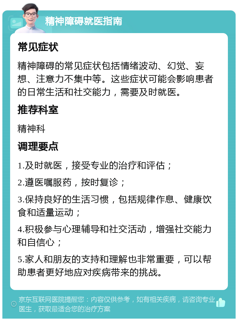 精神障碍就医指南 常见症状 精神障碍的常见症状包括情绪波动、幻觉、妄想、注意力不集中等。这些症状可能会影响患者的日常生活和社交能力，需要及时就医。 推荐科室 精神科 调理要点 1.及时就医，接受专业的治疗和评估； 2.遵医嘱服药，按时复诊； 3.保持良好的生活习惯，包括规律作息、健康饮食和适量运动； 4.积极参与心理辅导和社交活动，增强社交能力和自信心； 5.家人和朋友的支持和理解也非常重要，可以帮助患者更好地应对疾病带来的挑战。