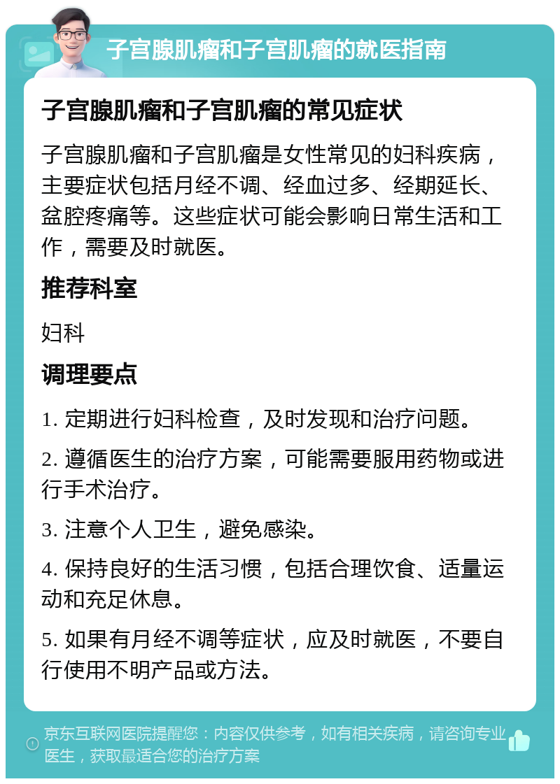 子宫腺肌瘤和子宫肌瘤的就医指南 子宫腺肌瘤和子宫肌瘤的常见症状 子宫腺肌瘤和子宫肌瘤是女性常见的妇科疾病，主要症状包括月经不调、经血过多、经期延长、盆腔疼痛等。这些症状可能会影响日常生活和工作，需要及时就医。 推荐科室 妇科 调理要点 1. 定期进行妇科检查，及时发现和治疗问题。 2. 遵循医生的治疗方案，可能需要服用药物或进行手术治疗。 3. 注意个人卫生，避免感染。 4. 保持良好的生活习惯，包括合理饮食、适量运动和充足休息。 5. 如果有月经不调等症状，应及时就医，不要自行使用不明产品或方法。