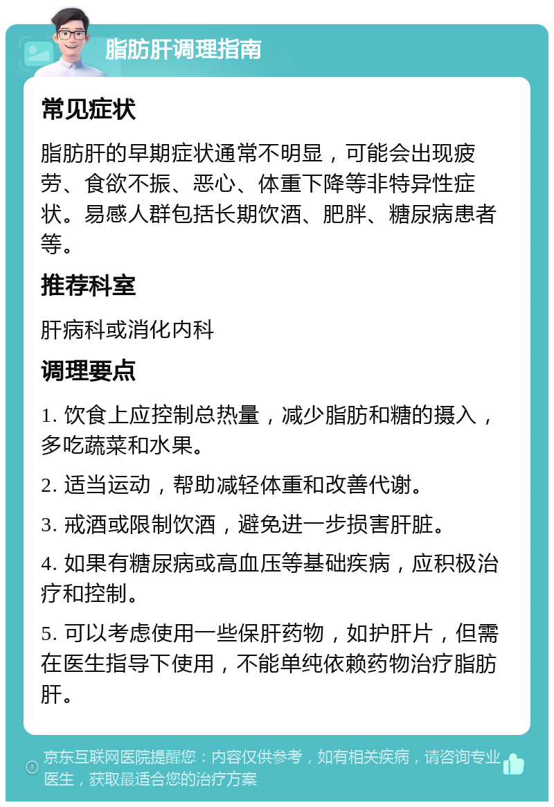 脂肪肝调理指南 常见症状 脂肪肝的早期症状通常不明显，可能会出现疲劳、食欲不振、恶心、体重下降等非特异性症状。易感人群包括长期饮酒、肥胖、糖尿病患者等。 推荐科室 肝病科或消化内科 调理要点 1. 饮食上应控制总热量，减少脂肪和糖的摄入，多吃蔬菜和水果。 2. 适当运动，帮助减轻体重和改善代谢。 3. 戒酒或限制饮酒，避免进一步损害肝脏。 4. 如果有糖尿病或高血压等基础疾病，应积极治疗和控制。 5. 可以考虑使用一些保肝药物，如护肝片，但需在医生指导下使用，不能单纯依赖药物治疗脂肪肝。