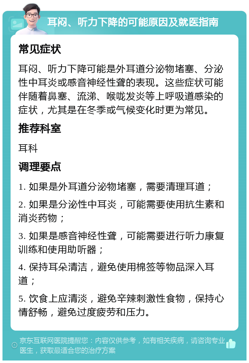 耳闷、听力下降的可能原因及就医指南 常见症状 耳闷、听力下降可能是外耳道分泌物堵塞、分泌性中耳炎或感音神经性聋的表现。这些症状可能伴随着鼻塞、流涕、喉咙发炎等上呼吸道感染的症状，尤其是在冬季或气候变化时更为常见。 推荐科室 耳科 调理要点 1. 如果是外耳道分泌物堵塞，需要清理耳道； 2. 如果是分泌性中耳炎，可能需要使用抗生素和消炎药物； 3. 如果是感音神经性聋，可能需要进行听力康复训练和使用助听器； 4. 保持耳朵清洁，避免使用棉签等物品深入耳道； 5. 饮食上应清淡，避免辛辣刺激性食物，保持心情舒畅，避免过度疲劳和压力。