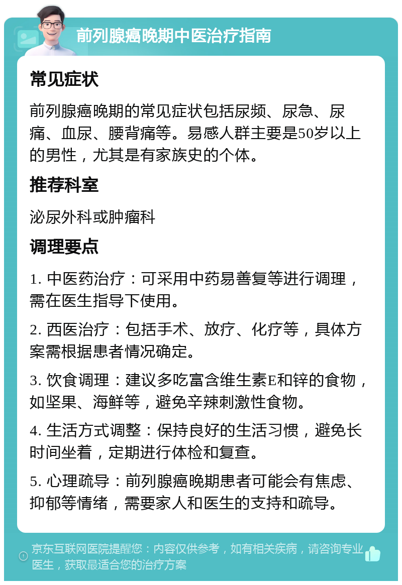 前列腺癌晚期中医治疗指南 常见症状 前列腺癌晚期的常见症状包括尿频、尿急、尿痛、血尿、腰背痛等。易感人群主要是50岁以上的男性，尤其是有家族史的个体。 推荐科室 泌尿外科或肿瘤科 调理要点 1. 中医药治疗：可采用中药易善复等进行调理，需在医生指导下使用。 2. 西医治疗：包括手术、放疗、化疗等，具体方案需根据患者情况确定。 3. 饮食调理：建议多吃富含维生素E和锌的食物，如坚果、海鲜等，避免辛辣刺激性食物。 4. 生活方式调整：保持良好的生活习惯，避免长时间坐着，定期进行体检和复查。 5. 心理疏导：前列腺癌晚期患者可能会有焦虑、抑郁等情绪，需要家人和医生的支持和疏导。