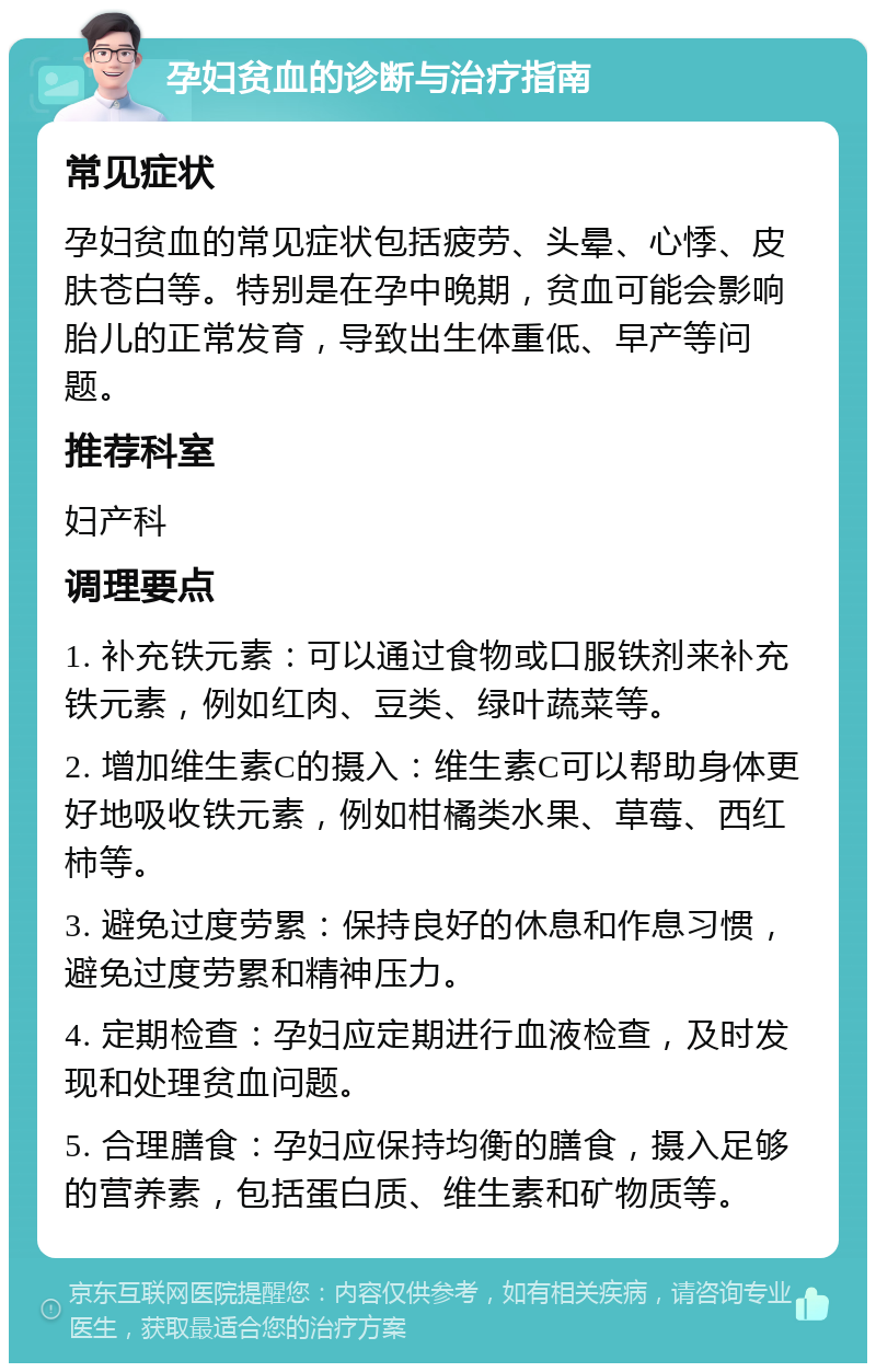 孕妇贫血的诊断与治疗指南 常见症状 孕妇贫血的常见症状包括疲劳、头晕、心悸、皮肤苍白等。特别是在孕中晚期，贫血可能会影响胎儿的正常发育，导致出生体重低、早产等问题。 推荐科室 妇产科 调理要点 1. 补充铁元素：可以通过食物或口服铁剂来补充铁元素，例如红肉、豆类、绿叶蔬菜等。 2. 增加维生素C的摄入：维生素C可以帮助身体更好地吸收铁元素，例如柑橘类水果、草莓、西红柿等。 3. 避免过度劳累：保持良好的休息和作息习惯，避免过度劳累和精神压力。 4. 定期检查：孕妇应定期进行血液检查，及时发现和处理贫血问题。 5. 合理膳食：孕妇应保持均衡的膳食，摄入足够的营养素，包括蛋白质、维生素和矿物质等。