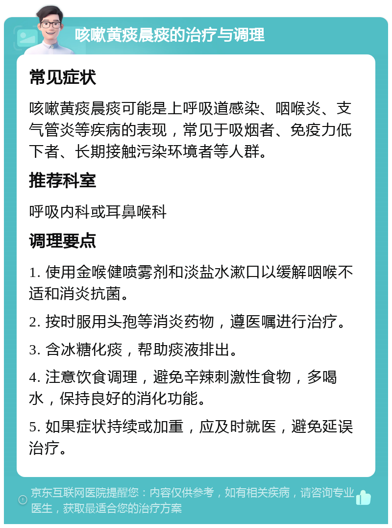 咳嗽黄痰晨痰的治疗与调理 常见症状 咳嗽黄痰晨痰可能是上呼吸道感染、咽喉炎、支气管炎等疾病的表现，常见于吸烟者、免疫力低下者、长期接触污染环境者等人群。 推荐科室 呼吸内科或耳鼻喉科 调理要点 1. 使用金喉健喷雾剂和淡盐水漱口以缓解咽喉不适和消炎抗菌。 2. 按时服用头孢等消炎药物，遵医嘱进行治疗。 3. 含冰糖化痰，帮助痰液排出。 4. 注意饮食调理，避免辛辣刺激性食物，多喝水，保持良好的消化功能。 5. 如果症状持续或加重，应及时就医，避免延误治疗。