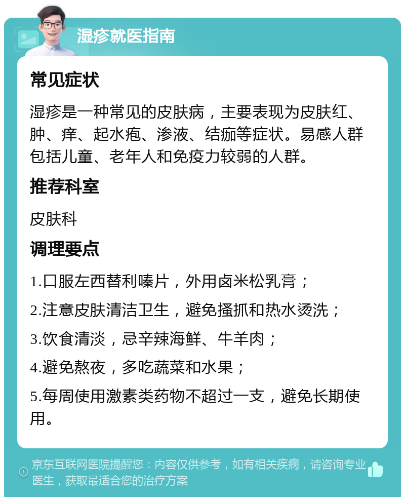 湿疹就医指南 常见症状 湿疹是一种常见的皮肤病，主要表现为皮肤红、肿、痒、起水疱、渗液、结痂等症状。易感人群包括儿童、老年人和免疫力较弱的人群。 推荐科室 皮肤科 调理要点 1.口服左西替利嗪片，外用卤米松乳膏； 2.注意皮肤清洁卫生，避免搔抓和热水烫洗； 3.饮食清淡，忌辛辣海鲜、牛羊肉； 4.避免熬夜，多吃蔬菜和水果； 5.每周使用激素类药物不超过一支，避免长期使用。