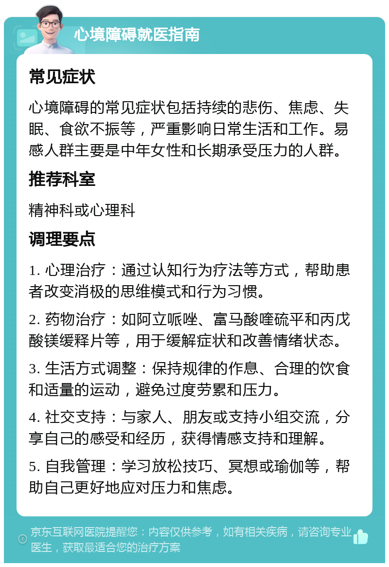 心境障碍就医指南 常见症状 心境障碍的常见症状包括持续的悲伤、焦虑、失眠、食欲不振等，严重影响日常生活和工作。易感人群主要是中年女性和长期承受压力的人群。 推荐科室 精神科或心理科 调理要点 1. 心理治疗：通过认知行为疗法等方式，帮助患者改变消极的思维模式和行为习惯。 2. 药物治疗：如阿立哌唑、富马酸喹硫平和丙戊酸镁缓释片等，用于缓解症状和改善情绪状态。 3. 生活方式调整：保持规律的作息、合理的饮食和适量的运动，避免过度劳累和压力。 4. 社交支持：与家人、朋友或支持小组交流，分享自己的感受和经历，获得情感支持和理解。 5. 自我管理：学习放松技巧、冥想或瑜伽等，帮助自己更好地应对压力和焦虑。