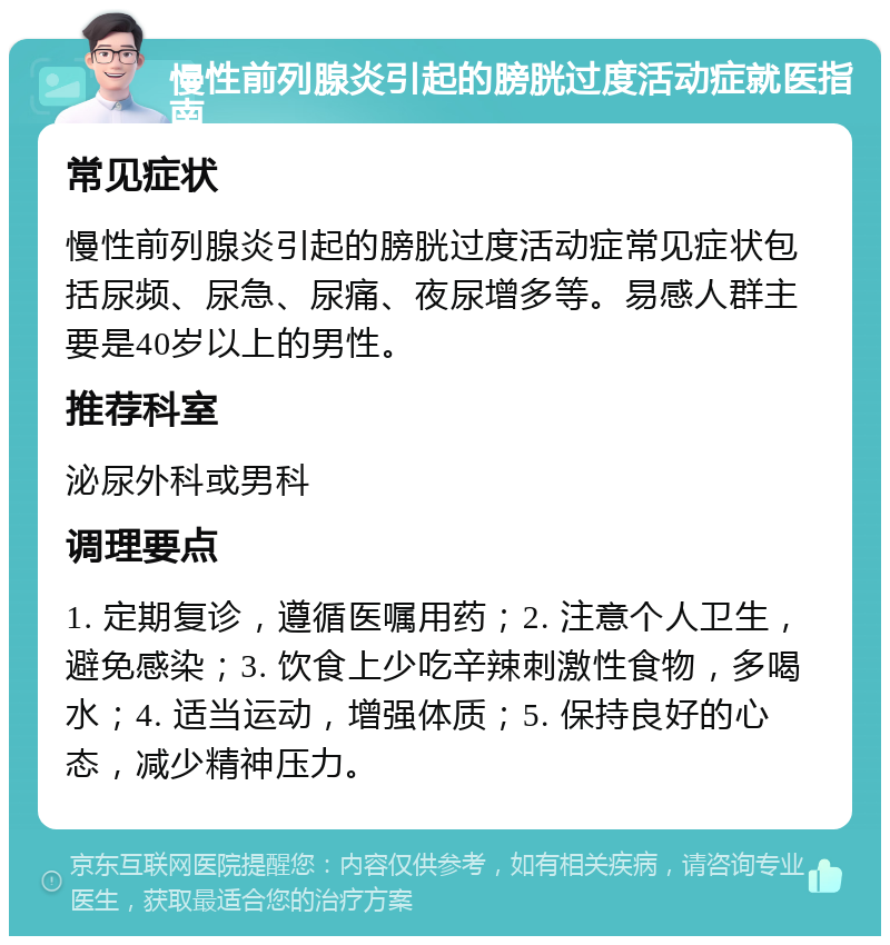 慢性前列腺炎引起的膀胱过度活动症就医指南 常见症状 慢性前列腺炎引起的膀胱过度活动症常见症状包括尿频、尿急、尿痛、夜尿增多等。易感人群主要是40岁以上的男性。 推荐科室 泌尿外科或男科 调理要点 1. 定期复诊，遵循医嘱用药；2. 注意个人卫生，避免感染；3. 饮食上少吃辛辣刺激性食物，多喝水；4. 适当运动，增强体质；5. 保持良好的心态，减少精神压力。