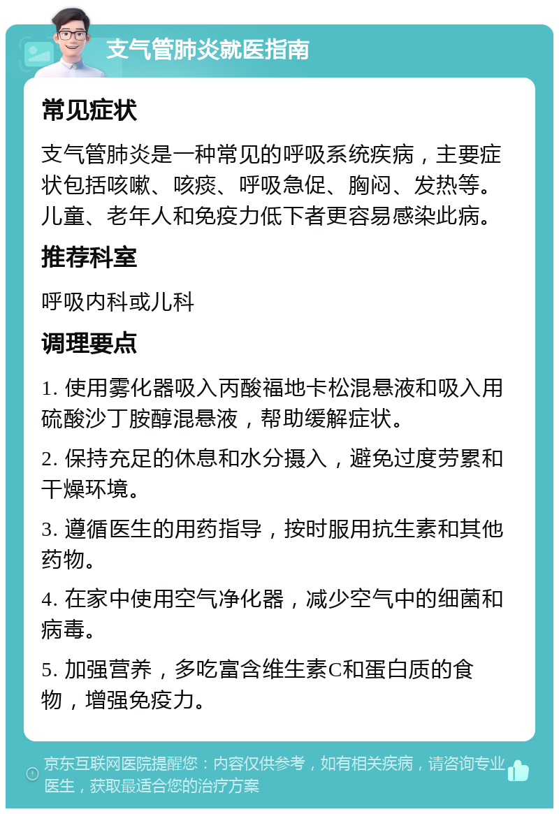 支气管肺炎就医指南 常见症状 支气管肺炎是一种常见的呼吸系统疾病，主要症状包括咳嗽、咳痰、呼吸急促、胸闷、发热等。儿童、老年人和免疫力低下者更容易感染此病。 推荐科室 呼吸内科或儿科 调理要点 1. 使用雾化器吸入丙酸福地卡松混悬液和吸入用硫酸沙丁胺醇混悬液，帮助缓解症状。 2. 保持充足的休息和水分摄入，避免过度劳累和干燥环境。 3. 遵循医生的用药指导，按时服用抗生素和其他药物。 4. 在家中使用空气净化器，减少空气中的细菌和病毒。 5. 加强营养，多吃富含维生素C和蛋白质的食物，增强免疫力。