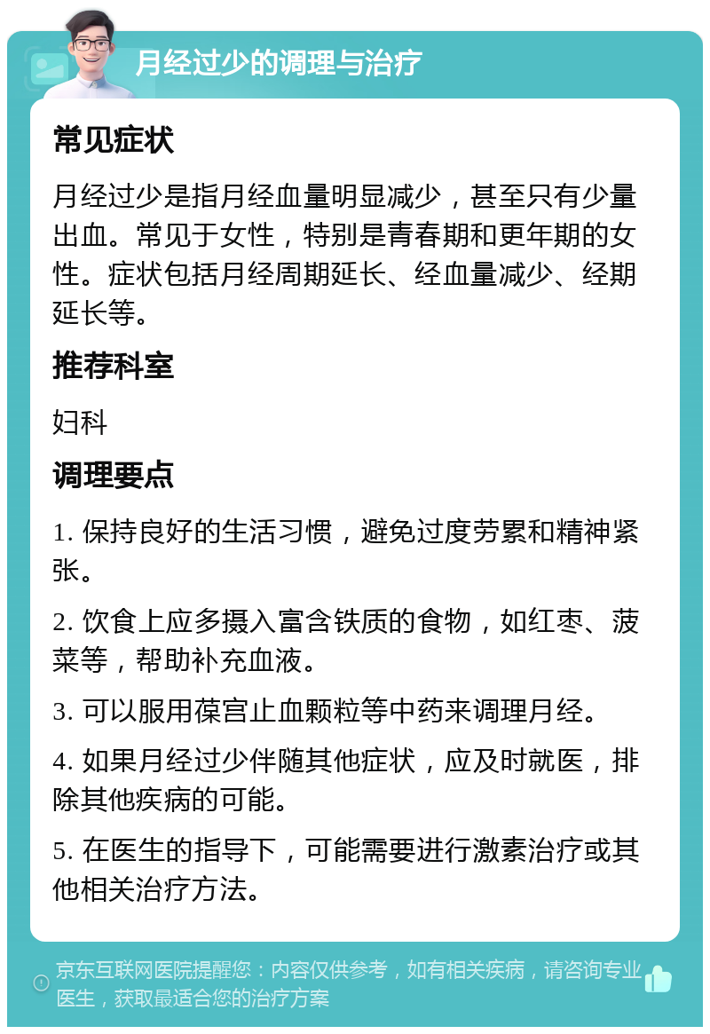 月经过少的调理与治疗 常见症状 月经过少是指月经血量明显减少，甚至只有少量出血。常见于女性，特别是青春期和更年期的女性。症状包括月经周期延长、经血量减少、经期延长等。 推荐科室 妇科 调理要点 1. 保持良好的生活习惯，避免过度劳累和精神紧张。 2. 饮食上应多摄入富含铁质的食物，如红枣、菠菜等，帮助补充血液。 3. 可以服用葆宫止血颗粒等中药来调理月经。 4. 如果月经过少伴随其他症状，应及时就医，排除其他疾病的可能。 5. 在医生的指导下，可能需要进行激素治疗或其他相关治疗方法。