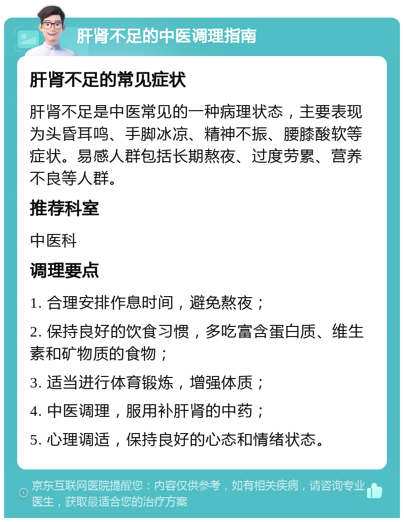 肝肾不足的中医调理指南 肝肾不足的常见症状 肝肾不足是中医常见的一种病理状态，主要表现为头昏耳鸣、手脚冰凉、精神不振、腰膝酸软等症状。易感人群包括长期熬夜、过度劳累、营养不良等人群。 推荐科室 中医科 调理要点 1. 合理安排作息时间，避免熬夜； 2. 保持良好的饮食习惯，多吃富含蛋白质、维生素和矿物质的食物； 3. 适当进行体育锻炼，增强体质； 4. 中医调理，服用补肝肾的中药； 5. 心理调适，保持良好的心态和情绪状态。