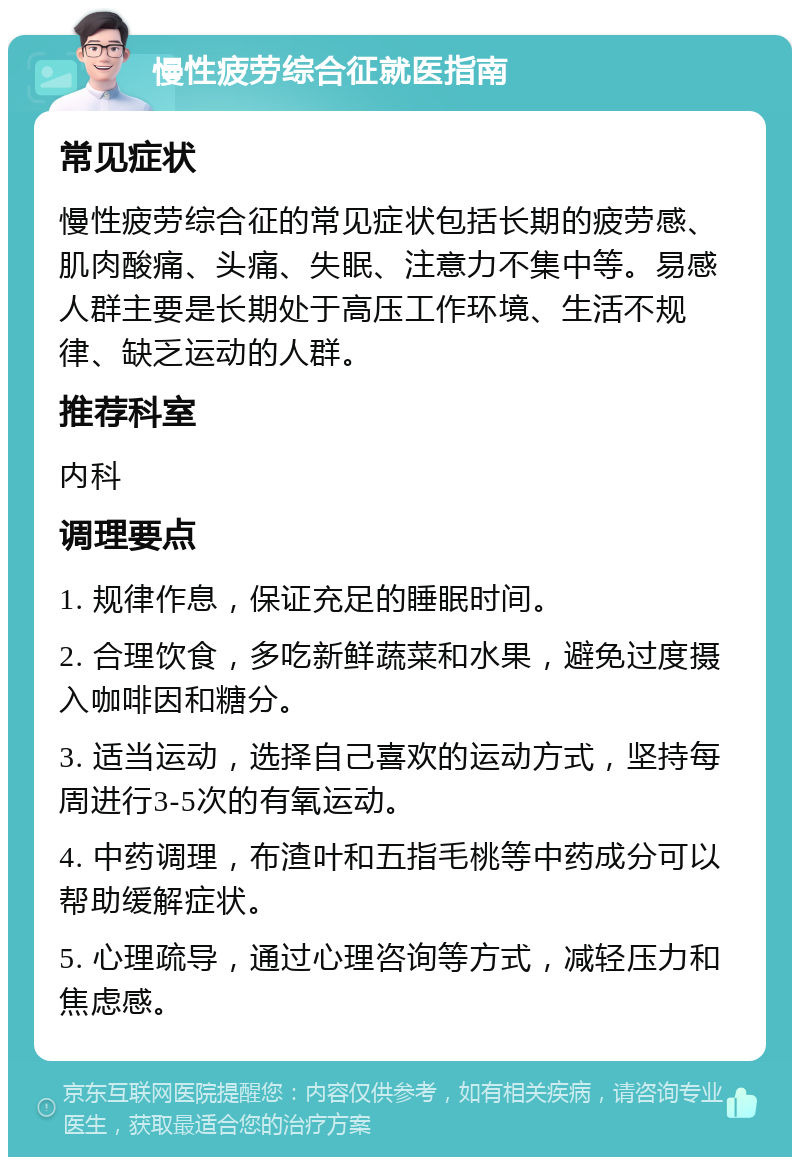 慢性疲劳综合征就医指南 常见症状 慢性疲劳综合征的常见症状包括长期的疲劳感、肌肉酸痛、头痛、失眠、注意力不集中等。易感人群主要是长期处于高压工作环境、生活不规律、缺乏运动的人群。 推荐科室 内科 调理要点 1. 规律作息，保证充足的睡眠时间。 2. 合理饮食，多吃新鲜蔬菜和水果，避免过度摄入咖啡因和糖分。 3. 适当运动，选择自己喜欢的运动方式，坚持每周进行3-5次的有氧运动。 4. 中药调理，布渣叶和五指毛桃等中药成分可以帮助缓解症状。 5. 心理疏导，通过心理咨询等方式，减轻压力和焦虑感。