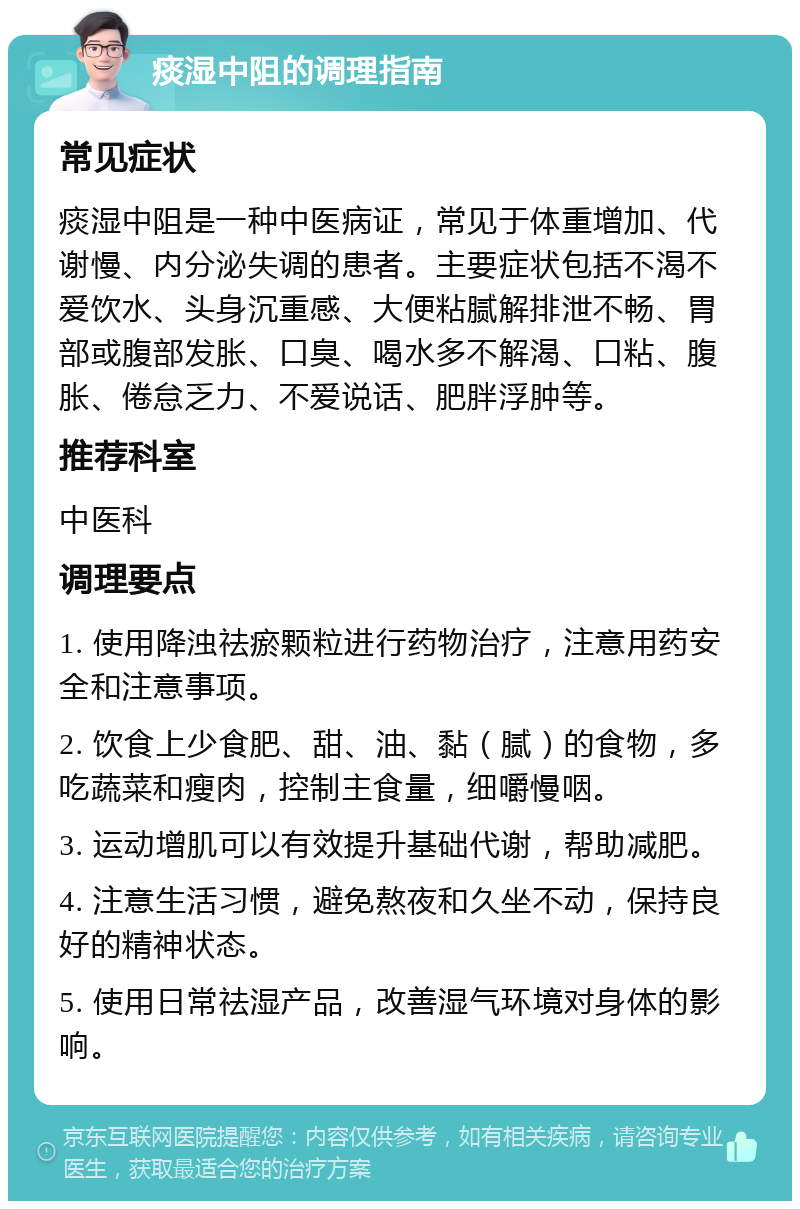 痰湿中阻的调理指南 常见症状 痰湿中阻是一种中医病证，常见于体重增加、代谢慢、内分泌失调的患者。主要症状包括不渴不爱饮水、头身沉重感、大便粘腻解排泄不畅、胃部或腹部发胀、口臭、喝水多不解渴、口粘、腹胀、倦怠乏力、不爱说话、肥胖浮肿等。 推荐科室 中医科 调理要点 1. 使用降浊祛瘀颗粒进行药物治疗，注意用药安全和注意事项。 2. 饮食上少食肥、甜、油、黏（腻）的食物，多吃蔬菜和瘦肉，控制主食量，细嚼慢咽。 3. 运动增肌可以有效提升基础代谢，帮助减肥。 4. 注意生活习惯，避免熬夜和久坐不动，保持良好的精神状态。 5. 使用日常祛湿产品，改善湿气环境对身体的影响。