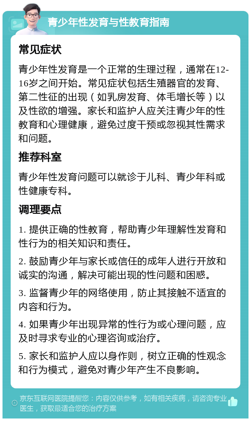 青少年性发育与性教育指南 常见症状 青少年性发育是一个正常的生理过程，通常在12-16岁之间开始。常见症状包括生殖器官的发育、第二性征的出现（如乳房发育、体毛增长等）以及性欲的增强。家长和监护人应关注青少年的性教育和心理健康，避免过度干预或忽视其性需求和问题。 推荐科室 青少年性发育问题可以就诊于儿科、青少年科或性健康专科。 调理要点 1. 提供正确的性教育，帮助青少年理解性发育和性行为的相关知识和责任。 2. 鼓励青少年与家长或信任的成年人进行开放和诚实的沟通，解决可能出现的性问题和困惑。 3. 监督青少年的网络使用，防止其接触不适宜的内容和行为。 4. 如果青少年出现异常的性行为或心理问题，应及时寻求专业的心理咨询或治疗。 5. 家长和监护人应以身作则，树立正确的性观念和行为模式，避免对青少年产生不良影响。