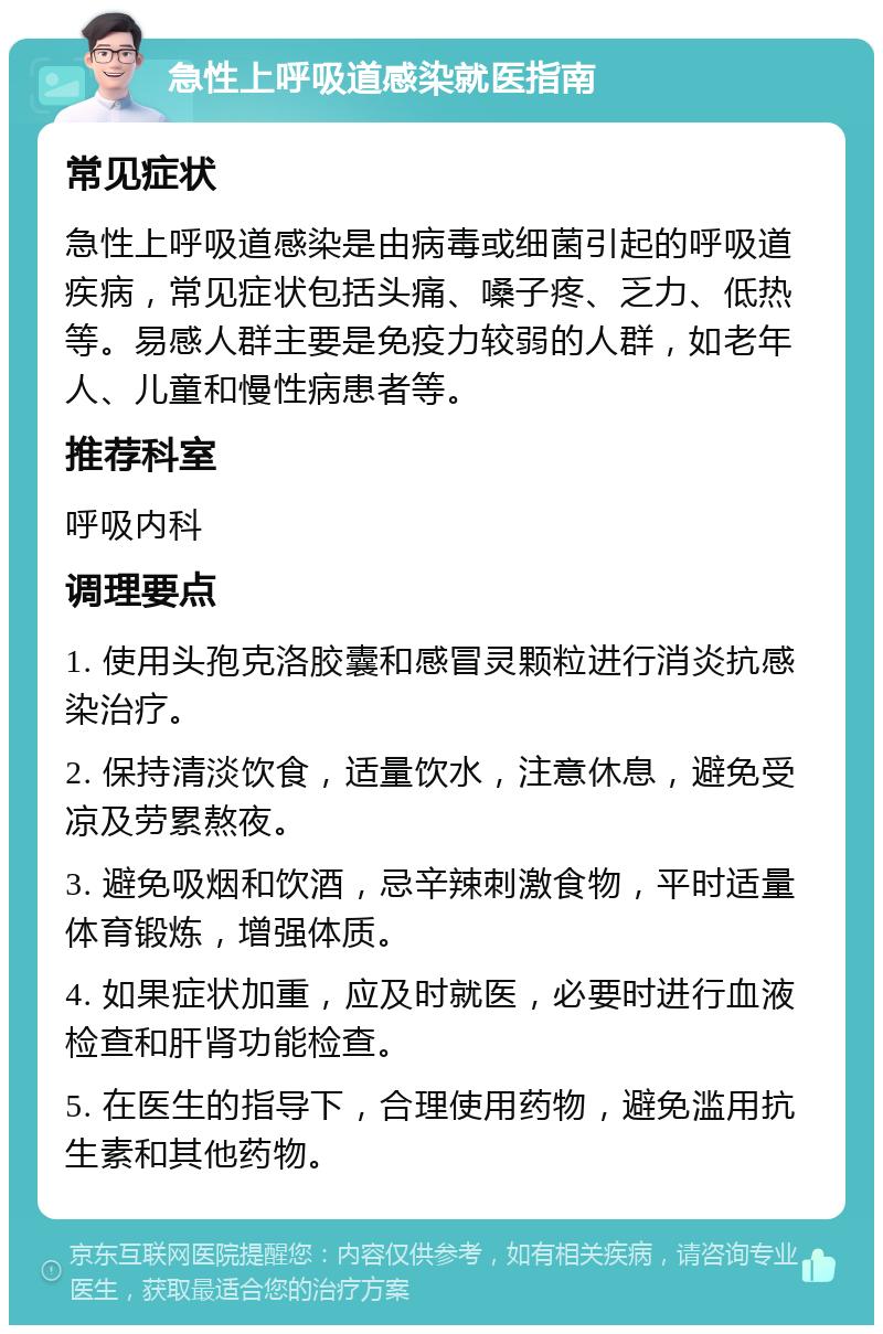 急性上呼吸道感染就医指南 常见症状 急性上呼吸道感染是由病毒或细菌引起的呼吸道疾病，常见症状包括头痛、嗓子疼、乏力、低热等。易感人群主要是免疫力较弱的人群，如老年人、儿童和慢性病患者等。 推荐科室 呼吸内科 调理要点 1. 使用头孢克洛胶囊和感冒灵颗粒进行消炎抗感染治疗。 2. 保持清淡饮食，适量饮水，注意休息，避免受凉及劳累熬夜。 3. 避免吸烟和饮酒，忌辛辣刺激食物，平时适量体育锻炼，增强体质。 4. 如果症状加重，应及时就医，必要时进行血液检查和肝肾功能检查。 5. 在医生的指导下，合理使用药物，避免滥用抗生素和其他药物。