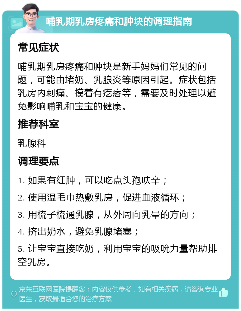 哺乳期乳房疼痛和肿块的调理指南 常见症状 哺乳期乳房疼痛和肿块是新手妈妈们常见的问题，可能由堵奶、乳腺炎等原因引起。症状包括乳房内刺痛、摸着有疙瘩等，需要及时处理以避免影响哺乳和宝宝的健康。 推荐科室 乳腺科 调理要点 1. 如果有红肿，可以吃点头孢呋辛； 2. 使用温毛巾热敷乳房，促进血液循环； 3. 用梳子梳通乳腺，从外周向乳晕的方向； 4. 挤出奶水，避免乳腺堵塞； 5. 让宝宝直接吃奶，利用宝宝的吸吮力量帮助排空乳房。