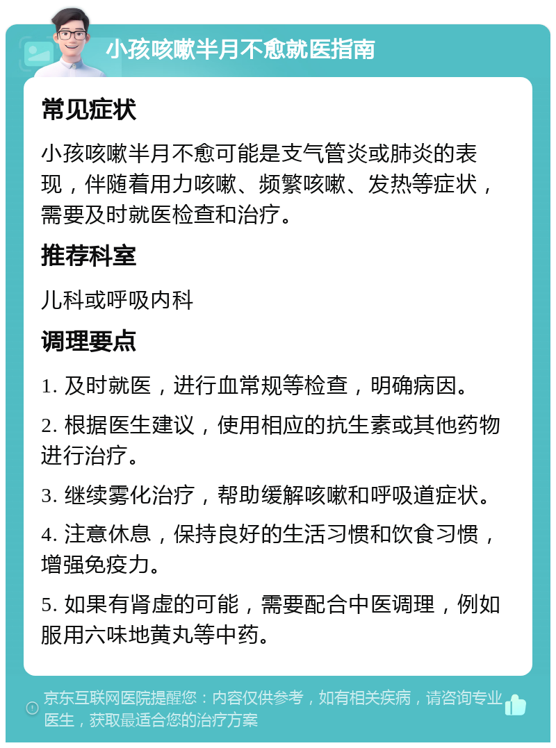 小孩咳嗽半月不愈就医指南 常见症状 小孩咳嗽半月不愈可能是支气管炎或肺炎的表现，伴随着用力咳嗽、频繁咳嗽、发热等症状，需要及时就医检查和治疗。 推荐科室 儿科或呼吸内科 调理要点 1. 及时就医，进行血常规等检查，明确病因。 2. 根据医生建议，使用相应的抗生素或其他药物进行治疗。 3. 继续雾化治疗，帮助缓解咳嗽和呼吸道症状。 4. 注意休息，保持良好的生活习惯和饮食习惯，增强免疫力。 5. 如果有肾虚的可能，需要配合中医调理，例如服用六味地黄丸等中药。