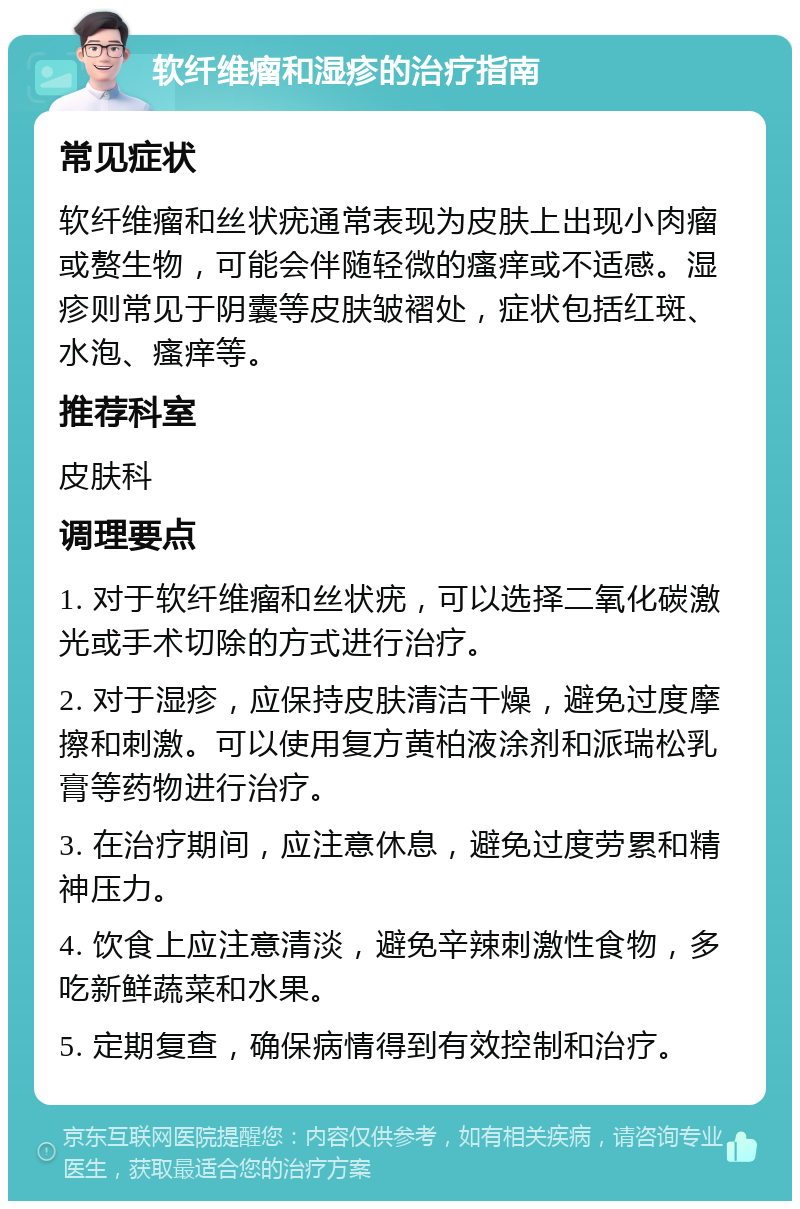 软纤维瘤和湿疹的治疗指南 常见症状 软纤维瘤和丝状疣通常表现为皮肤上出现小肉瘤或赘生物，可能会伴随轻微的瘙痒或不适感。湿疹则常见于阴囊等皮肤皱褶处，症状包括红斑、水泡、瘙痒等。 推荐科室 皮肤科 调理要点 1. 对于软纤维瘤和丝状疣，可以选择二氧化碳激光或手术切除的方式进行治疗。 2. 对于湿疹，应保持皮肤清洁干燥，避免过度摩擦和刺激。可以使用复方黄柏液涂剂和派瑞松乳膏等药物进行治疗。 3. 在治疗期间，应注意休息，避免过度劳累和精神压力。 4. 饮食上应注意清淡，避免辛辣刺激性食物，多吃新鲜蔬菜和水果。 5. 定期复查，确保病情得到有效控制和治疗。