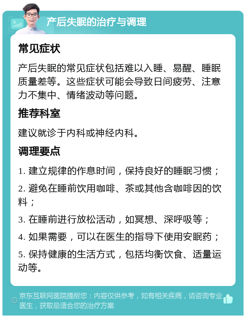 产后失眠的治疗与调理 常见症状 产后失眠的常见症状包括难以入睡、易醒、睡眠质量差等。这些症状可能会导致日间疲劳、注意力不集中、情绪波动等问题。 推荐科室 建议就诊于内科或神经内科。 调理要点 1. 建立规律的作息时间，保持良好的睡眠习惯； 2. 避免在睡前饮用咖啡、茶或其他含咖啡因的饮料； 3. 在睡前进行放松活动，如冥想、深呼吸等； 4. 如果需要，可以在医生的指导下使用安眠药； 5. 保持健康的生活方式，包括均衡饮食、适量运动等。