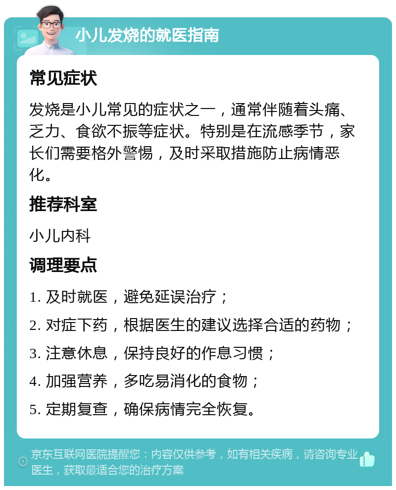 小儿发烧的就医指南 常见症状 发烧是小儿常见的症状之一，通常伴随着头痛、乏力、食欲不振等症状。特别是在流感季节，家长们需要格外警惕，及时采取措施防止病情恶化。 推荐科室 小儿内科 调理要点 1. 及时就医，避免延误治疗； 2. 对症下药，根据医生的建议选择合适的药物； 3. 注意休息，保持良好的作息习惯； 4. 加强营养，多吃易消化的食物； 5. 定期复查，确保病情完全恢复。