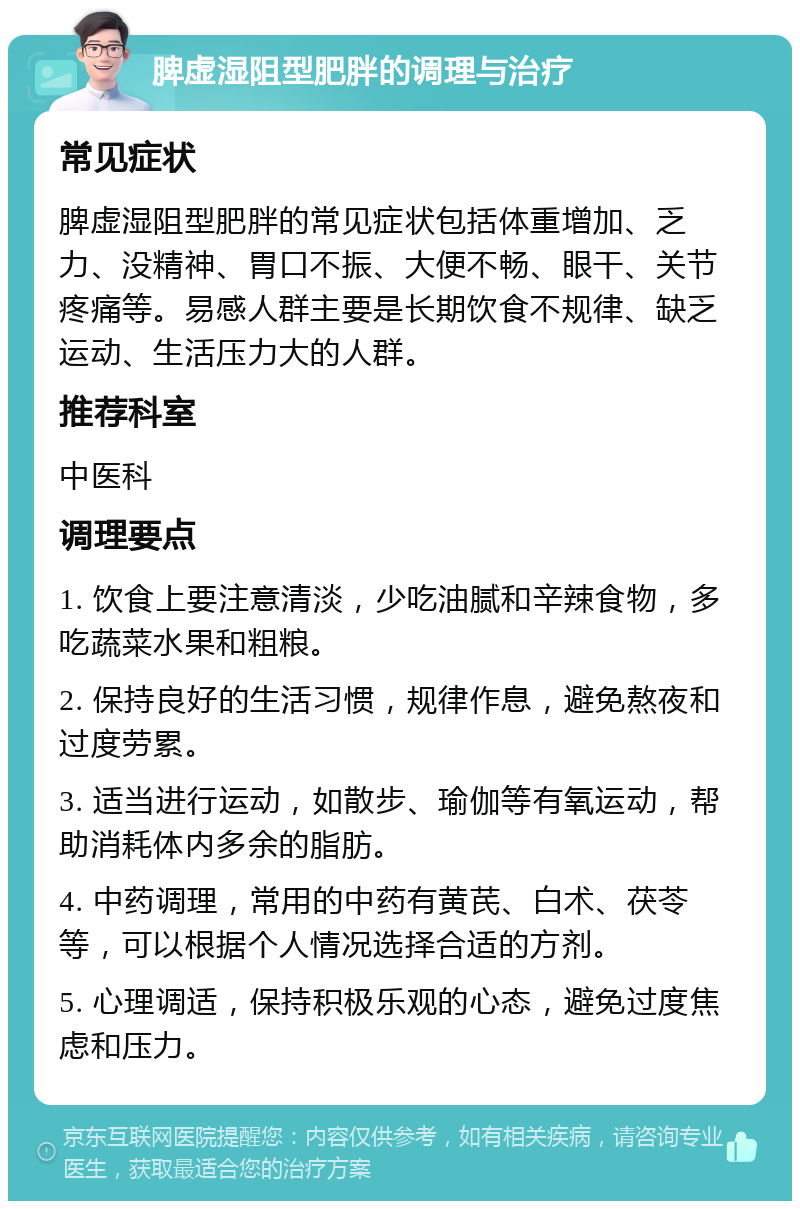 脾虚湿阻型肥胖的调理与治疗 常见症状 脾虚湿阻型肥胖的常见症状包括体重增加、乏力、没精神、胃口不振、大便不畅、眼干、关节疼痛等。易感人群主要是长期饮食不规律、缺乏运动、生活压力大的人群。 推荐科室 中医科 调理要点 1. 饮食上要注意清淡，少吃油腻和辛辣食物，多吃蔬菜水果和粗粮。 2. 保持良好的生活习惯，规律作息，避免熬夜和过度劳累。 3. 适当进行运动，如散步、瑜伽等有氧运动，帮助消耗体内多余的脂肪。 4. 中药调理，常用的中药有黄芪、白术、茯苓等，可以根据个人情况选择合适的方剂。 5. 心理调适，保持积极乐观的心态，避免过度焦虑和压力。