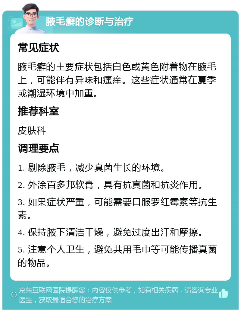 腋毛癣的诊断与治疗 常见症状 腋毛癣的主要症状包括白色或黄色附着物在腋毛上，可能伴有异味和瘙痒。这些症状通常在夏季或潮湿环境中加重。 推荐科室 皮肤科 调理要点 1. 剔除腋毛，减少真菌生长的环境。 2. 外涂百多邦软膏，具有抗真菌和抗炎作用。 3. 如果症状严重，可能需要口服罗红霉素等抗生素。 4. 保持腋下清洁干燥，避免过度出汗和摩擦。 5. 注意个人卫生，避免共用毛巾等可能传播真菌的物品。