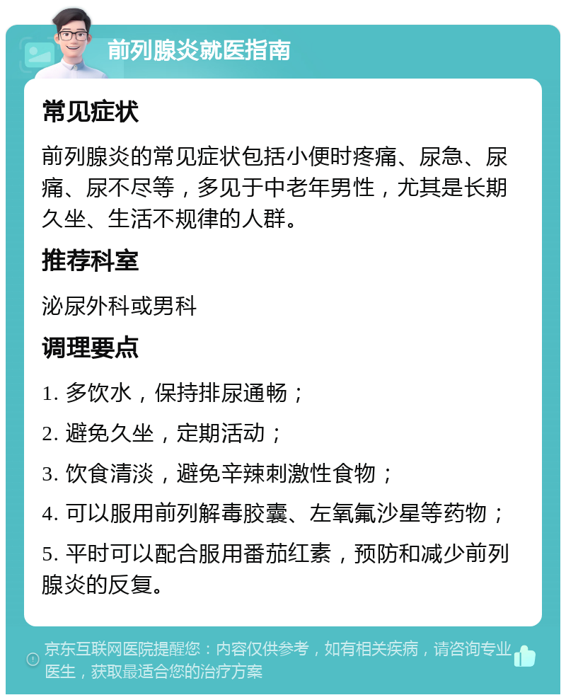 前列腺炎就医指南 常见症状 前列腺炎的常见症状包括小便时疼痛、尿急、尿痛、尿不尽等，多见于中老年男性，尤其是长期久坐、生活不规律的人群。 推荐科室 泌尿外科或男科 调理要点 1. 多饮水，保持排尿通畅； 2. 避免久坐，定期活动； 3. 饮食清淡，避免辛辣刺激性食物； 4. 可以服用前列解毒胶囊、左氧氟沙星等药物； 5. 平时可以配合服用番茄红素，预防和减少前列腺炎的反复。