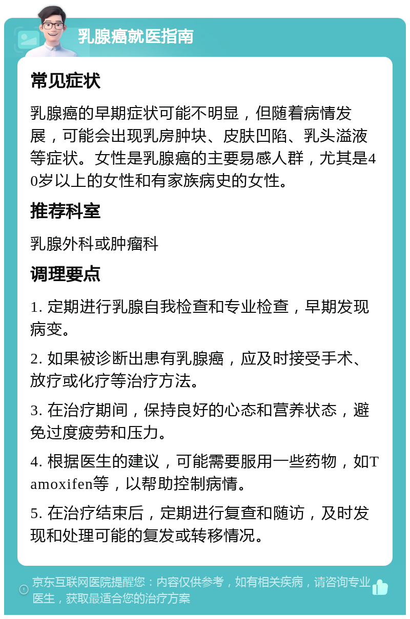 乳腺癌就医指南 常见症状 乳腺癌的早期症状可能不明显，但随着病情发展，可能会出现乳房肿块、皮肤凹陷、乳头溢液等症状。女性是乳腺癌的主要易感人群，尤其是40岁以上的女性和有家族病史的女性。 推荐科室 乳腺外科或肿瘤科 调理要点 1. 定期进行乳腺自我检查和专业检查，早期发现病变。 2. 如果被诊断出患有乳腺癌，应及时接受手术、放疗或化疗等治疗方法。 3. 在治疗期间，保持良好的心态和营养状态，避免过度疲劳和压力。 4. 根据医生的建议，可能需要服用一些药物，如Tamoxifen等，以帮助控制病情。 5. 在治疗结束后，定期进行复查和随访，及时发现和处理可能的复发或转移情况。