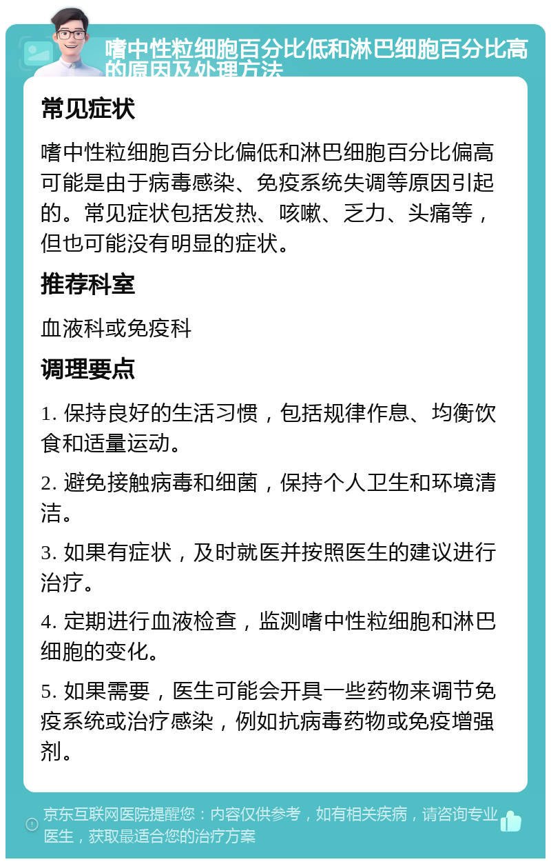 嗜中性粒细胞百分比低和淋巴细胞百分比高的原因及处理方法 常见症状 嗜中性粒细胞百分比偏低和淋巴细胞百分比偏高可能是由于病毒感染、免疫系统失调等原因引起的。常见症状包括发热、咳嗽、乏力、头痛等，但也可能没有明显的症状。 推荐科室 血液科或免疫科 调理要点 1. 保持良好的生活习惯，包括规律作息、均衡饮食和适量运动。 2. 避免接触病毒和细菌，保持个人卫生和环境清洁。 3. 如果有症状，及时就医并按照医生的建议进行治疗。 4. 定期进行血液检查，监测嗜中性粒细胞和淋巴细胞的变化。 5. 如果需要，医生可能会开具一些药物来调节免疫系统或治疗感染，例如抗病毒药物或免疫增强剂。