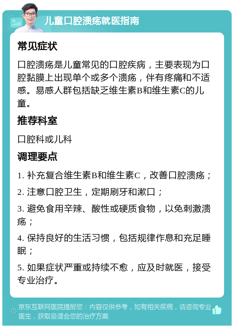 儿童口腔溃疡就医指南 常见症状 口腔溃疡是儿童常见的口腔疾病，主要表现为口腔黏膜上出现单个或多个溃疡，伴有疼痛和不适感。易感人群包括缺乏维生素B和维生素C的儿童。 推荐科室 口腔科或儿科 调理要点 1. 补充复合维生素B和维生素C，改善口腔溃疡； 2. 注意口腔卫生，定期刷牙和漱口； 3. 避免食用辛辣、酸性或硬质食物，以免刺激溃疡； 4. 保持良好的生活习惯，包括规律作息和充足睡眠； 5. 如果症状严重或持续不愈，应及时就医，接受专业治疗。